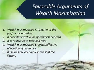 Favorable Arguments of
Wealth Maximization
1. Wealth maximization is superior to the
profit maximization.
2. It provides exact value of business concern.
3. It considers both time and risk.
4. Wealth maximization provides effective
allocation of resources.
5. It insures the economic interest of the
society.
 