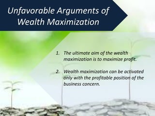 1. The ultimate aim of the wealth
maximization is to maximize profit.
2. Wealth maximization can be activated
only with the profitable position of the
business concern.
Unfavorable Arguments of
Wealth Maximization
 