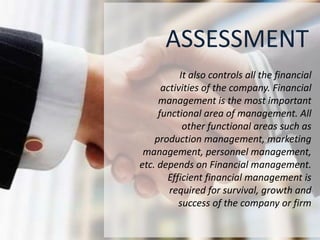 ASSESSMENT
It also controls all the financial
activities of the company. Financial
management is the most important
functional area of management. All
other functional areas such as
production management, marketing
management, personnel management,
etc. depends on Financial management.
Efficient financial management is
required for survival, growth and
success of the company or firm
 