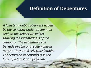 Definition of Debentures
A long term debt instrument issued
by the company under its common
seal, to the debenture holder
showing the indebtedness of the
company. The debentures can
be redeemable or irredeemable in
nature. They are freely transferable.
The return on debentures is in the
form of interest at a fixed rate.
 