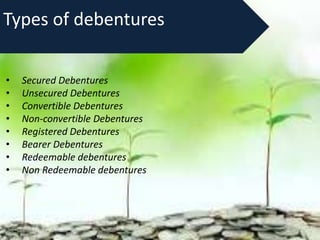 Types of debentures
• Secured Debentures
• Unsecured Debentures
• Convertible Debentures
• Non-convertible Debentures
• Registered Debentures
• Bearer Debentures
• Redeemable debentures
• Non Redeemable debentures
 