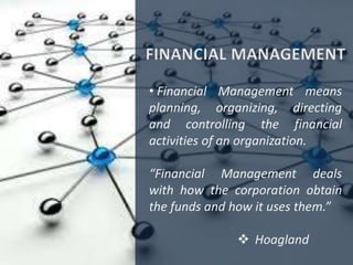 • Financial Management means
planning, organizing, directing
and controlling the financial
activities of an organization.
“Financial Management deals
with how the corporation obtain
the funds and how it uses them.”
 Hoagland
 