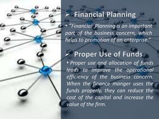 • “Financial Planning is an important
part of the business concern, which
helps to promotion of an enterprise.”
• Proper use and allocation of funds
leads to improve the operational
efficiency of the business concern.
When the finance manger uses the
funds properly, they can reduce the
cost of the capital and increase the
value of the firm.
 