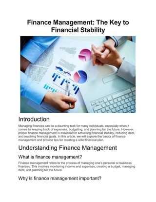 Finance Management: The Key to
Financial Stability
Introduction
Managing finances can be a daunting task for many individuals, especially when it
comes to keeping track of expenses, budgeting, and planning for the future. However,
proper finance management is essential for achieving financial stability, reducing debt,
and reaching financial goals. In this article, we will explore the basics of finance
management and provide tips for creating a solid financial plan.
Understanding Finance Management
What is finance management?
Finance management refers to the process of managing one’s personal or business
finances. This involves monitoring income and expenses, creating a budget, managing
debt, and planning for the future.
Why is finance management important?
 