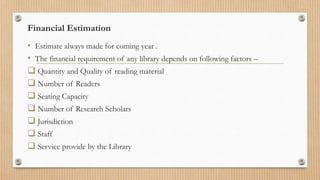 Financial Estimation
• Estimate always made for coming year .
• The financial requirement of any library depends on following factors –
 Quantity and Quality of reading material
 Number of Readers
 Seating Capacity
 Number of Research Scholars
 Jurisdiction
 Staff
 Service provide by the Library
 
