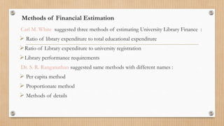 Methods of Financial Estimation
Carl M. White suggested three methods of estimating University Library Finance :
 Ratio of library expenditure to total educational expenditure
Ratio of Library expenditure to university registration
Library performance requirements
Dr. S. R. Ranganathan suggested same methods with different names :
 Per capita method
 Proportionate method
 Methods of details
 