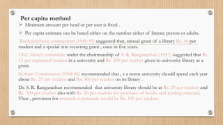 Per capita method
 Minimum amount per head or per user is fixed .
 Per capita estimate can be based either on the number either of literate person or adults.
Radhakrishnan commission (1948-49) suggested that, annual grant of a library Rs. 40 per
student and a special non recurring grant , once in five years.
UGC library committee under the chairmanship of S. R. Ranganathan (1957) suggested that Rs.
15 per registered student in a university and Rs. 200 per teacher given to university library as a
grant.
Kothari Commission (1964-66) recommended that , s a norm university should spend each year
about Rs. 25 per student and Rs. 300 per teacher on its library .
Dr. S. R. Ranganathan recommended that university library should be at Rs. 20 per student and
Rs. 300 per teacher also with Rs. 50 per student for purchase of books and reading material.
Thus , provision for research community would be Rs. 100 per student.
 