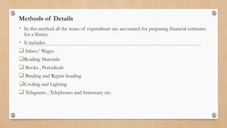 Methods of Details
• In this method all the items of expenditure are accounted for preparing financial estimates
for a library.
• It includes-
 Salary/ Wages
Reading Materials
 Books , Periodicals
 Binding and Repair heading
Cooling and Lighting
 Telegrams , Telephones and Stationary etc.
 