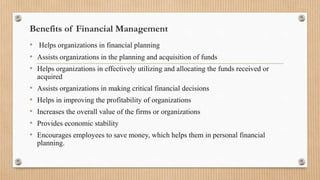 Benefits of Financial Management
• Helps organizations in financial planning
• Assists organizations in the planning and acquisition of funds
• Helps organizations in effectively utilizing and allocating the funds received or
acquired
• Assists organizations in making critical financial decisions
• Helps in improving the profitability of organizations
• Increases the overall value of the firms or organizations
• Provides economic stability
• Encourages employees to save money, which helps them in personal financial
planning.
 