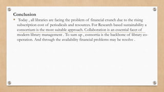 Conclusion
 Today , all libraries are facing the problem of financial crunch due to the rising
subscription cost of periodicals and resources. For Research based sustainability a
consortium is the most suitable approach. Collaboration is an essential facet of
modern library management . To sum up , consortia is the backbone of library co-
operation. And through the availability financial problems may be resolve .
 