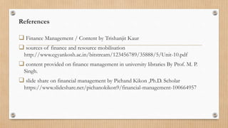 References
 Finance Management / Content by Trishanjit Kaur
 sources of finance and resource mobilisation
http://www.egyankosh.ac.in/bitstream/123456789/35888/5/Unit-10.pdf
 content provided on finance management in university libraries By Prof. M. P.
Singh.
 slide share on financial management by Pichand Kikon ,Ph.D. Scholar
https://www.slideshare.net/pichanokikon9/financial-management-100664957
 