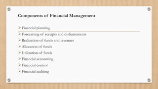 Components of Financial Management
Financial planning
Forecasting of receipts and disbursements
Realization of funds and revenues
Allocation of funds
Utilization of funds
Financial accounting
Financial control
Financial auditing
 