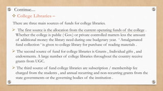 Continue....
 College Libraries –
There are three main sources of funds for college libraries.
 The first source is the allocation from the current operating funds of the college .
Whether the college is public ( Gov.) or private controlled matters less the amount
of additional money the library need during one budgetary year. ‘ Amalgamated
fund collection ‘ is given to college library for purchase of reading materials .
 The second source of fund for college libraries is Grants , Individual gifts , and
endowments. A large number of college libraries throughout the country receive
grants from UGC.
 The third source of fund college libraries are subscription / membership fee
charged from the students , and annual recurring and non-recurring grants from the
state governments or the governing bodies of the institution .
 