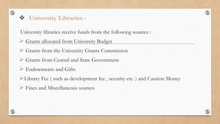  University Libraries -
University libraries receive funds from the following sources :
 Grants allocated from University Budget
 Grants from the University Grants Commission
 Grants from Central and State Government
 Endowments and Gifts
Library Fee ( such as development fee , security etc. ) and Caution Money
 Fines and Miscellaneous sources
 