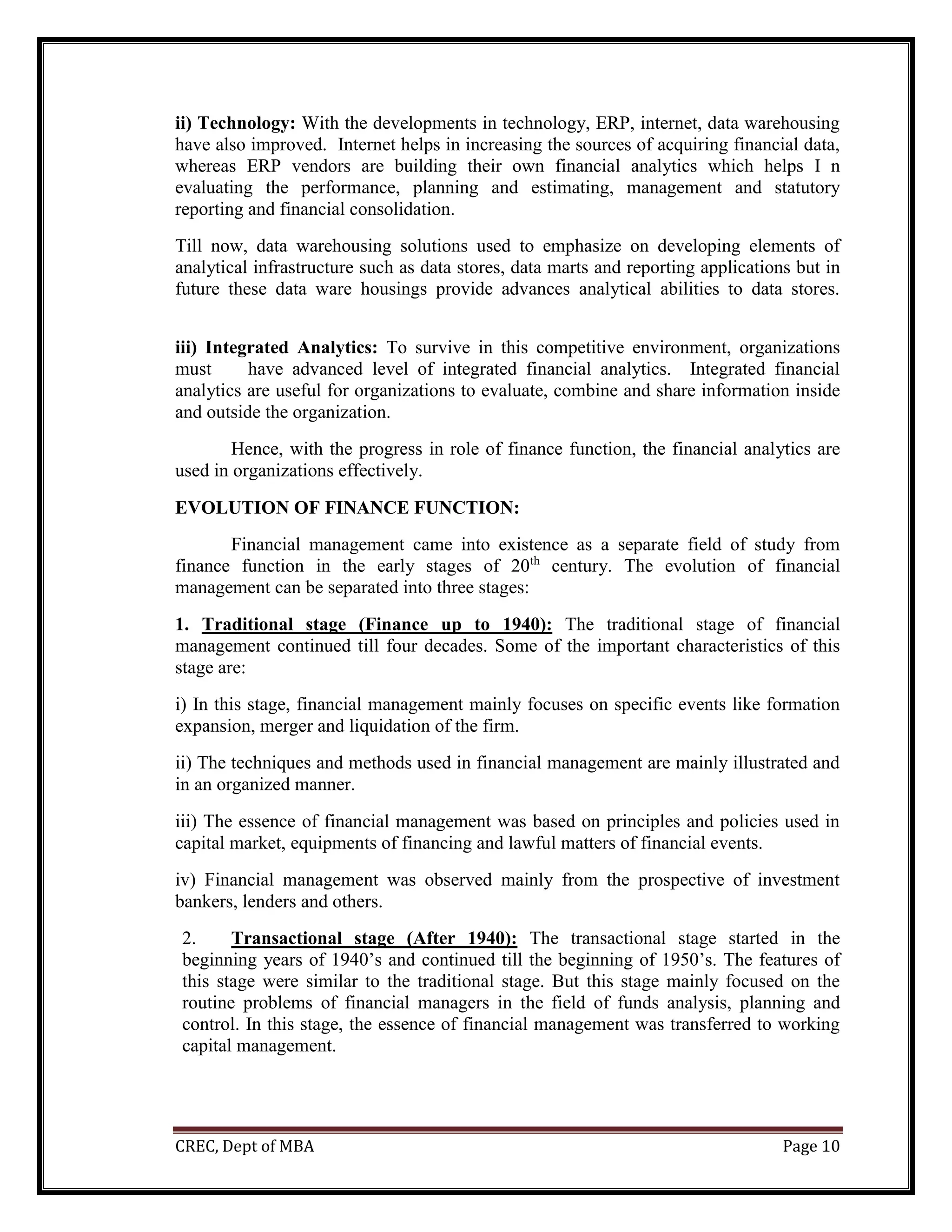 CREC, Dept of MBA Page 10
ii) Technology: With the developments in technology, ERP, internet, data warehousing
have also improved. Internet helps in increasing the sources of acquiring financial data,
whereas ERP vendors are building their own financial analytics which helps I n
evaluating the performance, planning and estimating, management and statutory
reporting and financial consolidation.
Till now, data warehousing solutions used to emphasize on developing elements of
analytical infrastructure such as data stores, data marts and reporting applications but in
future these data ware housings provide advances analytical abilities to data stores.
iii) Integrated Analytics: To survive in this competitive environment, organizations
must have advanced level of integrated financial analytics. Integrated financial
analytics are useful for organizations to evaluate, combine and share information inside
and outside the organization.
Hence, with the progress in role of finance function, the financial analytics are
used in organizations effectively.
EVOLUTION OF FINANCE FUNCTION:
Financial management came into existence as a separate field of study from
finance function in the early stages of 20th
century. The evolution of financial
management can be separated into three stages:
1. Traditional stage (Finance up to 1940): The traditional stage of financial
management continued till four decades. Some of the important characteristics of this
stage are:
i) In this stage, financial management mainly focuses on specific events like formation
expansion, merger and liquidation of the firm.
ii) The techniques and methods used in financial management are mainly illustrated and
in an organized manner.
iii) The essence of financial management was based on principles and policies used in
capital market, equipments of financing and lawful matters of financial events.
iv) Financial management was observed mainly from the prospective of investment
bankers, lenders and others.
2. Transactional stage (After 1940): The transactional stage started in the
beginning years of 1940’s and continued till the beginning of 1950’s. The features of
this stage were similar to the traditional stage. But this stage mainly focused on the
routine problems of financial managers in the field of funds analysis, planning and
control. In this stage, the essence of financial management was transferred to working
capital management.
 