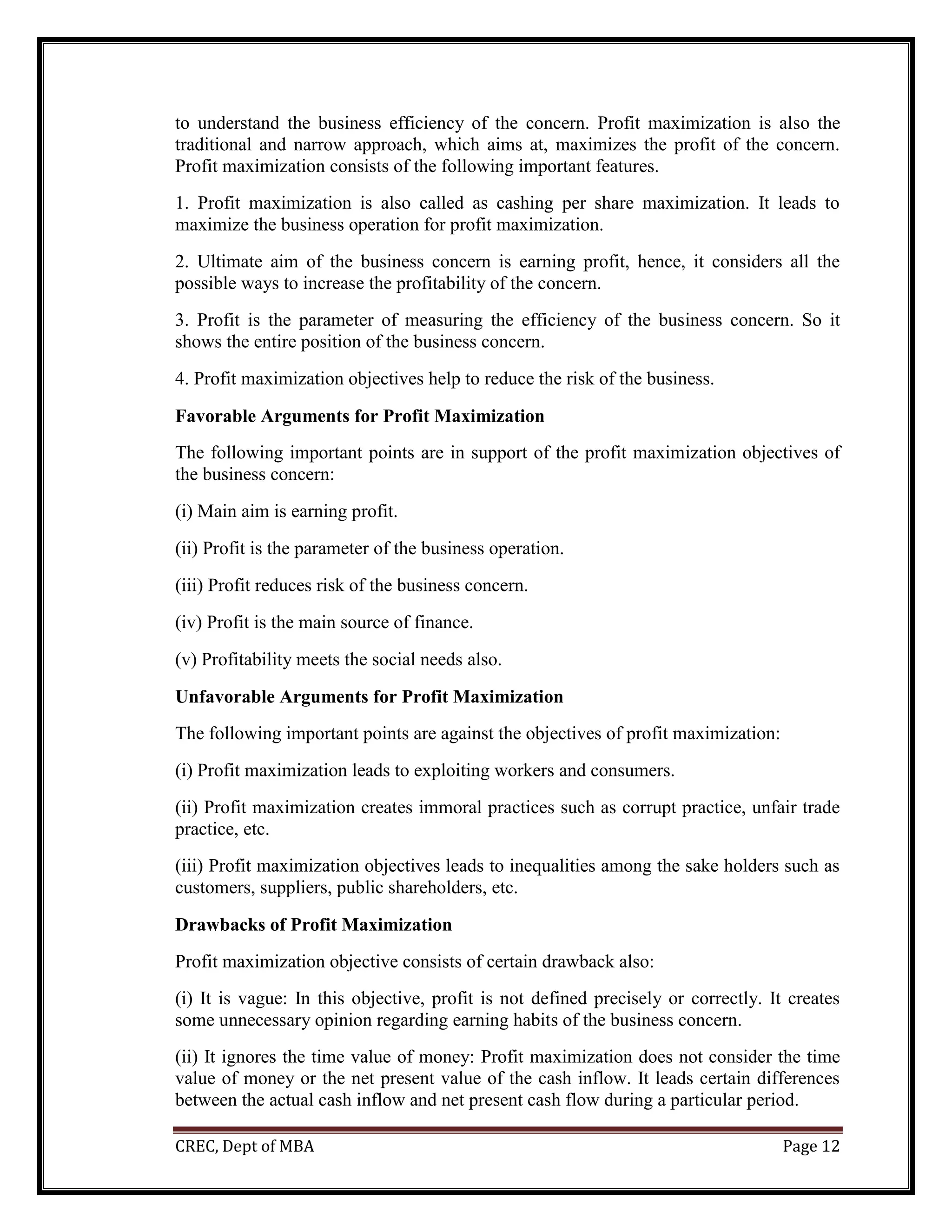 CREC, Dept of MBA Page 12
to understand the business efficiency of the concern. Profit maximization is also the
traditional and narrow approach, which aims at, maximizes the profit of the concern.
Profit maximization consists of the following important features.
1. Profit maximization is also called as cashing per share maximization. It leads to
maximize the business operation for profit maximization.
2. Ultimate aim of the business concern is earning profit, hence, it considers all the
possible ways to increase the profitability of the concern.
3. Profit is the parameter of measuring the efficiency of the business concern. So it
shows the entire position of the business concern.
4. Profit maximization objectives help to reduce the risk of the business.
Favorable Arguments for Profit Maximization
The following important points are in support of the profit maximization objectives of
the business concern:
(i) Main aim is earning profit.
(ii) Profit is the parameter of the business operation.
(iii) Profit reduces risk of the business concern.
(iv) Profit is the main source of finance.
(v) Profitability meets the social needs also.
Unfavorable Arguments for Profit Maximization
The following important points are against the objectives of profit maximization:
(i) Profit maximization leads to exploiting workers and consumers.
(ii) Profit maximization creates immoral practices such as corrupt practice, unfair trade
practice, etc.
(iii) Profit maximization objectives leads to inequalities among the sake holders such as
customers, suppliers, public shareholders, etc.
Drawbacks of Profit Maximization
Profit maximization objective consists of certain drawback also:
(i) It is vague: In this objective, profit is not defined precisely or correctly. It creates
some unnecessary opinion regarding earning habits of the business concern.
(ii) It ignores the time value of money: Profit maximization does not consider the time
value of money or the net present value of the cash inflow. It leads certain differences
between the actual cash inflow and net present cash flow during a particular period.
 