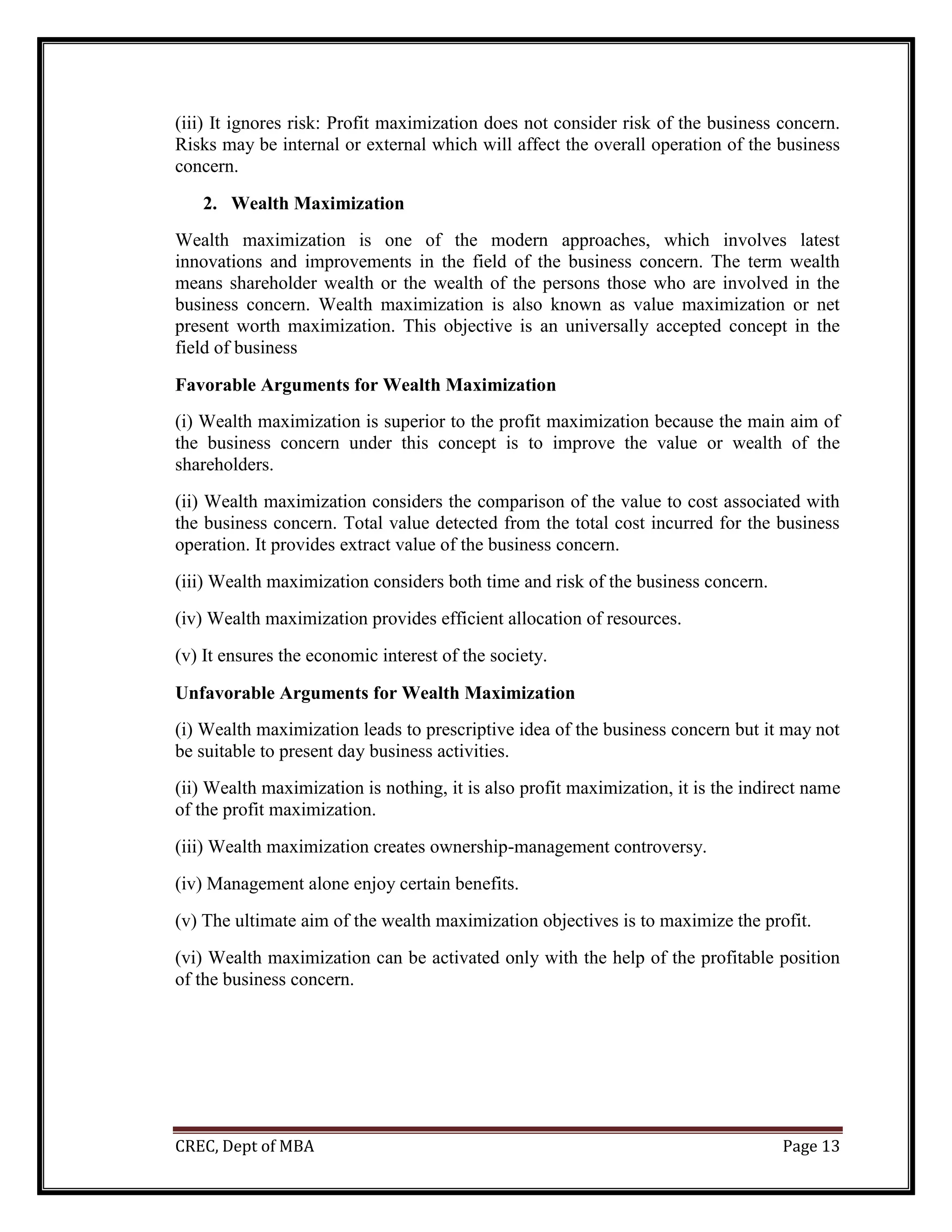 CREC, Dept of MBA Page 13
(iii) It ignores risk: Profit maximization does not consider risk of the business concern.
Risks may be internal or external which will affect the overall operation of the business
concern.
2. Wealth Maximization
Wealth maximization is one of the modern approaches, which involves latest
innovations and improvements in the field of the business concern. The term wealth
means shareholder wealth or the wealth of the persons those who are involved in the
business concern. Wealth maximization is also known as value maximization or net
present worth maximization. This objective is an universally accepted concept in the
field of business
Favorable Arguments for Wealth Maximization
(i) Wealth maximization is superior to the profit maximization because the main aim of
the business concern under this concept is to improve the value or wealth of the
shareholders.
(ii) Wealth maximization considers the comparison of the value to cost associated with
the business concern. Total value detected from the total cost incurred for the business
operation. It provides extract value of the business concern.
(iii) Wealth maximization considers both time and risk of the business concern.
(iv) Wealth maximization provides efficient allocation of resources.
(v) It ensures the economic interest of the society.
Unfavorable Arguments for Wealth Maximization
(i) Wealth maximization leads to prescriptive idea of the business concern but it may not
be suitable to present day business activities.
(ii) Wealth maximization is nothing, it is also profit maximization, it is the indirect name
of the profit maximization.
(iii) Wealth maximization creates ownership-management controversy.
(iv) Management alone enjoy certain benefits.
(v) The ultimate aim of the wealth maximization objectives is to maximize the profit.
(vi) Wealth maximization can be activated only with the help of the profitable position
of the business concern.
 