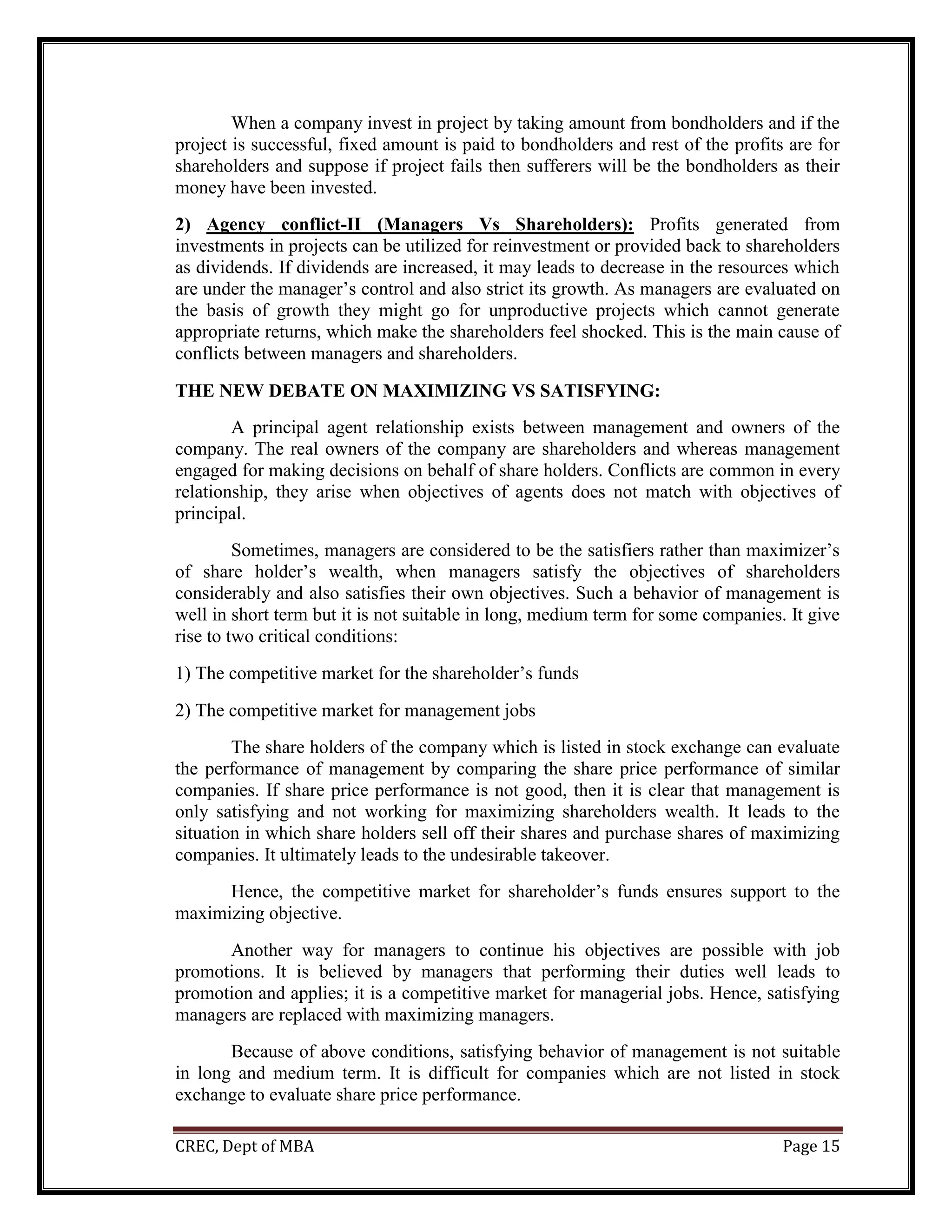 CREC, Dept of MBA Page 15
When a company invest in project by taking amount from bondholders and if the
project is successful, fixed amount is paid to bondholders and rest of the profits are for
shareholders and suppose if project fails then sufferers will be the bondholders as their
money have been invested.
2) Agency conflict-II (Managers Vs Shareholders): Profits generated from
investments in projects can be utilized for reinvestment or provided back to shareholders
as dividends. If dividends are increased, it may leads to decrease in the resources which
are under the manager’s control and also strict its growth. As managers are evaluated on
the basis of growth they might go for unproductive projects which cannot generate
appropriate returns, which make the shareholders feel shocked. This is the main cause of
conflicts between managers and shareholders.
THE NEW DEBATE ON MAXIMIZING VS SATISFYING:
A principal agent relationship exists between management and owners of the
company. The real owners of the company are shareholders and whereas management
engaged for making decisions on behalf of share holders. Conflicts are common in every
relationship, they arise when objectives of agents does not match with objectives of
principal.
Sometimes, managers are considered to be the satisfiers rather than maximizer’s
of share holder’s wealth, when managers satisfy the objectives of shareholders
considerably and also satisfies their own objectives. Such a behavior of management is
well in short term but it is not suitable in long, medium term for some companies. It give
rise to two critical conditions:
1) The competitive market for the shareholder’s funds
2) The competitive market for management jobs
The share holders of the company which is listed in stock exchange can evaluate
the performance of management by comparing the share price performance of similar
companies. If share price performance is not good, then it is clear that management is
only satisfying and not working for maximizing shareholders wealth. It leads to the
situation in which share holders sell off their shares and purchase shares of maximizing
companies. It ultimately leads to the undesirable takeover.
Hence, the competitive market for shareholder’s funds ensures support to the
maximizing objective.
Another way for managers to continue his objectives are possible with job
promotions. It is believed by managers that performing their duties well leads to
promotion and applies; it is a competitive market for managerial jobs. Hence, satisfying
managers are replaced with maximizing managers.
Because of above conditions, satisfying behavior of management is not suitable
in long and medium term. It is difficult for companies which are not listed in stock
exchange to evaluate share price performance.
 