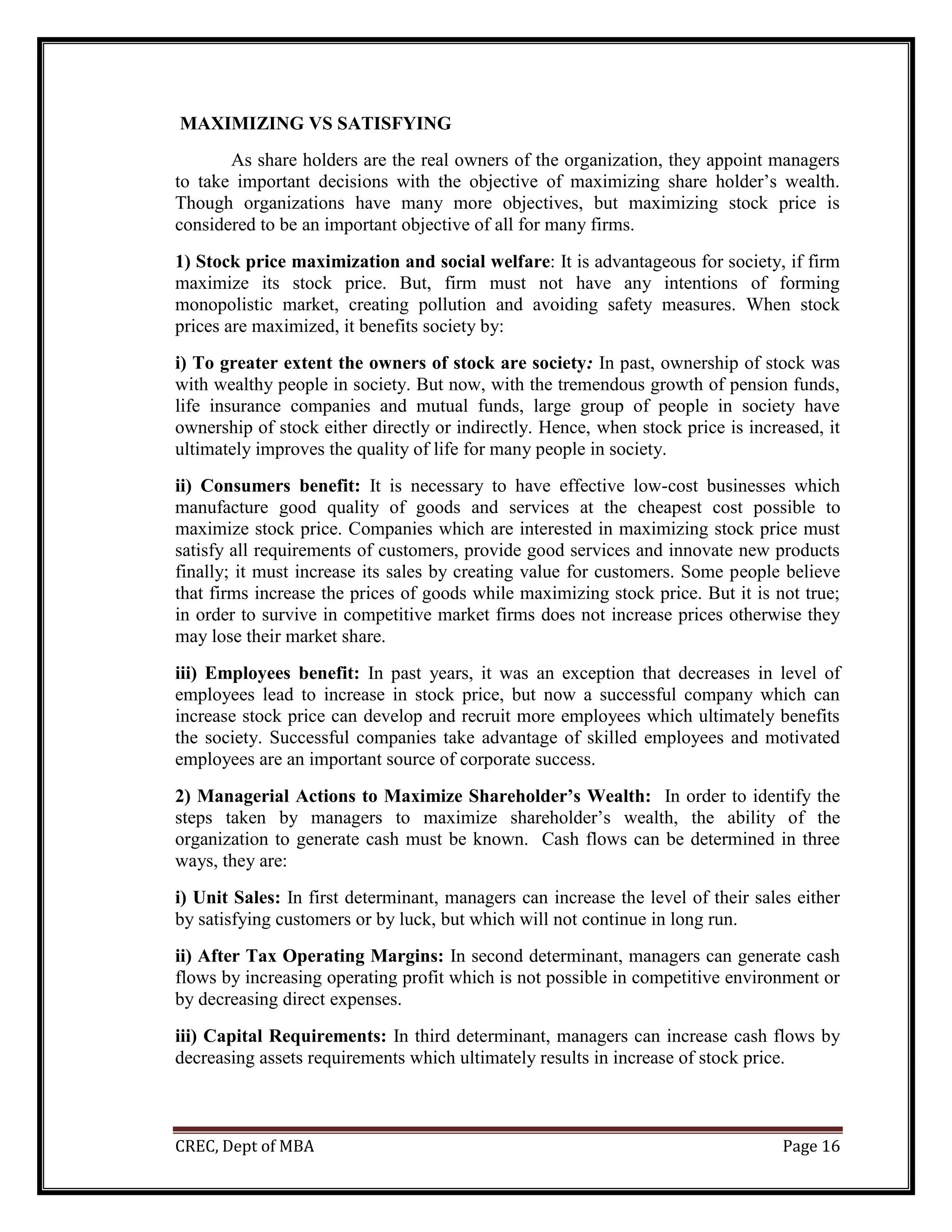 CREC, Dept of MBA Page 16
MAXIMIZING VS SATISFYING
As share holders are the real owners of the organization, they appoint managers
to take important decisions with the objective of maximizing share holder’s wealth.
Though organizations have many more objectives, but maximizing stock price is
considered to be an important objective of all for many firms.
1) Stock price maximization and social welfare: It is advantageous for society, if firm
maximize its stock price. But, firm must not have any intentions of forming
monopolistic market, creating pollution and avoiding safety measures. When stock
prices are maximized, it benefits society by:
i) To greater extent the owners of stock are society: In past, ownership of stock was
with wealthy people in society. But now, with the tremendous growth of pension funds,
life insurance companies and mutual funds, large group of people in society have
ownership of stock either directly or indirectly. Hence, when stock price is increased, it
ultimately improves the quality of life for many people in society.
ii) Consumers benefit: It is necessary to have effective low-cost businesses which
manufacture good quality of goods and services at the cheapest cost possible to
maximize stock price. Companies which are interested in maximizing stock price must
satisfy all requirements of customers, provide good services and innovate new products
finally; it must increase its sales by creating value for customers. Some people believe
that firms increase the prices of goods while maximizing stock price. But it is not true;
in order to survive in competitive market firms does not increase prices otherwise they
may lose their market share.
iii) Employees benefit: In past years, it was an exception that decreases in level of
employees lead to increase in stock price, but now a successful company which can
increase stock price can develop and recruit more employees which ultimately benefits
the society. Successful companies take advantage of skilled employees and motivated
employees are an important source of corporate success.
2) Managerial Actions to Maximize Shareholder’s Wealth: In order to identify the
steps taken by managers to maximize shareholder’s wealth, the ability of the
organization to generate cash must be known. Cash flows can be determined in three
ways, they are:
i) Unit Sales: In first determinant, managers can increase the level of their sales either
by satisfying customers or by luck, but which will not continue in long run.
ii) After Tax Operating Margins: In second determinant, managers can generate cash
flows by increasing operating profit which is not possible in competitive environment or
by decreasing direct expenses.
iii) Capital Requirements: In third determinant, managers can increase cash flows by
decreasing assets requirements which ultimately results in increase of stock price.
 