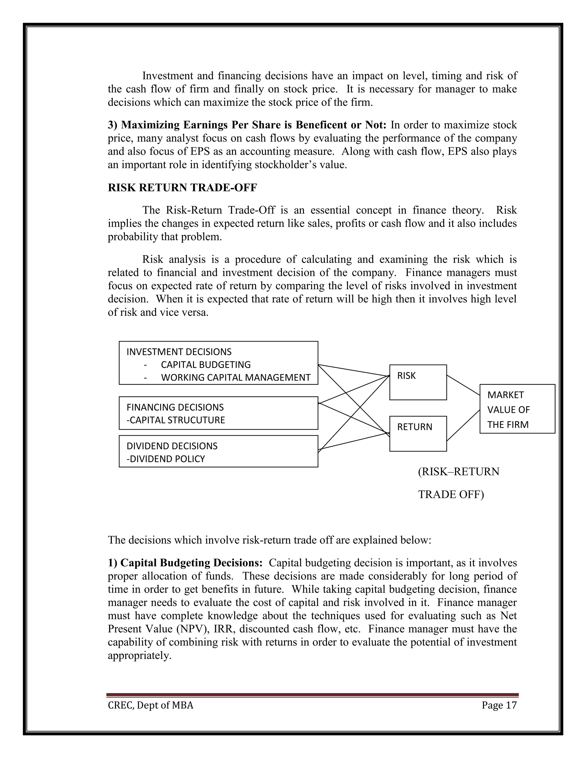 CREC, Dept of MBA Page 17
Investment and financing decisions have an impact on level, timing and risk of
the cash flow of firm and finally on stock price. It is necessary for manager to make
decisions which can maximize the stock price of the firm.
3) Maximizing Earnings Per Share is Beneficent or Not: In order to maximize stock
price, many analyst focus on cash flows by evaluating the performance of the company
and also focus of EPS as an accounting measure. Along with cash flow, EPS also plays
an important role in identifying stockholder’s value.
RISK RETURN TRADE-OFF
The Risk-Return Trade-Off is an essential concept in finance theory. Risk
implies the changes in expected return like sales, profits or cash flow and it also includes
probability that problem.
Risk analysis is a procedure of calculating and examining the risk which is
related to financial and investment decision of the company. Finance managers must
focus on expected rate of return by comparing the level of risks involved in investment
decision. When it is expected that rate of return will be high then it involves high level
of risk and vice versa.
(RISK–RETURN
TRADE OFF)
The decisions which involve risk-return trade off are explained below:
1) Capital Budgeting Decisions: Capital budgeting decision is important, as it involves
proper allocation of funds. These decisions are made considerably for long period of
time in order to get benefits in future. While taking capital budgeting decision, finance
manager needs to evaluate the cost of capital and risk involved in it. Finance manager
must have complete knowledge about the techniques used for evaluating such as Net
Present Value (NPV), IRR, discounted cash flow, etc. Finance manager must have the
capability of combining risk with returns in order to evaluate the potential of investment
appropriately.
INVESTMENT DECISIONS
- CAPITAL BUDGETING
- WORKING CAPITAL MANAGEMENT RISK
MARKET
VALUE OF
THE FIRM
RETURN
FINANCING DECISIONS
-CAPITAL STRUCUTURE
DIVIDEND DECISIONS
-DIVIDEND POLICY
 