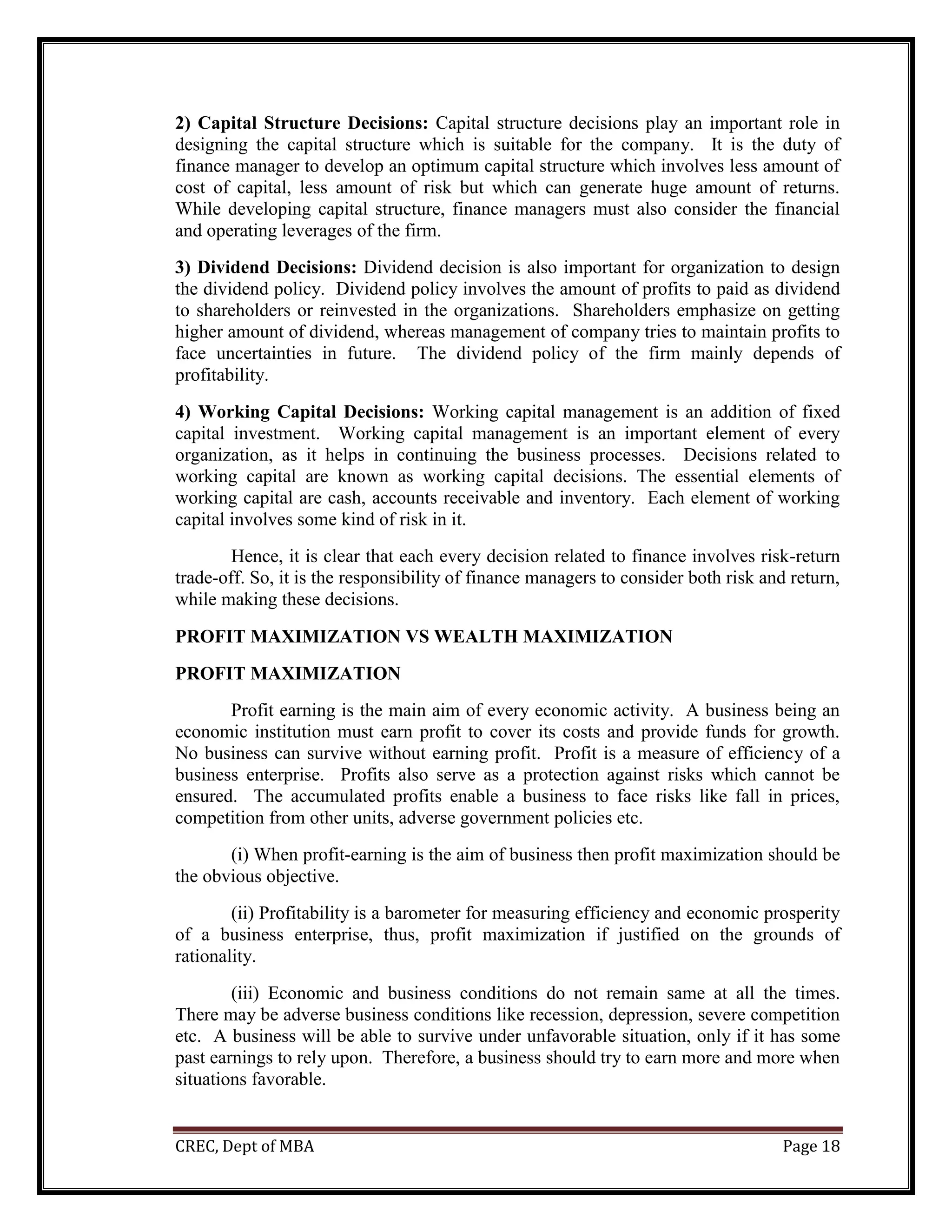 CREC, Dept of MBA Page 18
2) Capital Structure Decisions: Capital structure decisions play an important role in
designing the capital structure which is suitable for the company. It is the duty of
finance manager to develop an optimum capital structure which involves less amount of
cost of capital, less amount of risk but which can generate huge amount of returns.
While developing capital structure, finance managers must also consider the financial
and operating leverages of the firm.
3) Dividend Decisions: Dividend decision is also important for organization to design
the dividend policy. Dividend policy involves the amount of profits to paid as dividend
to shareholders or reinvested in the organizations. Shareholders emphasize on getting
higher amount of dividend, whereas management of company tries to maintain profits to
face uncertainties in future. The dividend policy of the firm mainly depends of
profitability.
4) Working Capital Decisions: Working capital management is an addition of fixed
capital investment. Working capital management is an important element of every
organization, as it helps in continuing the business processes. Decisions related to
working capital are known as working capital decisions. The essential elements of
working capital are cash, accounts receivable and inventory. Each element of working
capital involves some kind of risk in it.
Hence, it is clear that each every decision related to finance involves risk-return
trade-off. So, it is the responsibility of finance managers to consider both risk and return,
while making these decisions.
PROFIT MAXIMIZATION VS WEALTH MAXIMIZATION
PROFIT MAXIMIZATION
Profit earning is the main aim of every economic activity. A business being an
economic institution must earn profit to cover its costs and provide funds for growth.
No business can survive without earning profit. Profit is a measure of efficiency of a
business enterprise. Profits also serve as a protection against risks which cannot be
ensured. The accumulated profits enable a business to face risks like fall in prices,
competition from other units, adverse government policies etc.
(i) When profit-earning is the aim of business then profit maximization should be
the obvious objective.
(ii) Profitability is a barometer for measuring efficiency and economic prosperity
of a business enterprise, thus, profit maximization if justified on the grounds of
rationality.
(iii) Economic and business conditions do not remain same at all the times.
There may be adverse business conditions like recession, depression, severe competition
etc. A business will be able to survive under unfavorable situation, only if it has some
past earnings to rely upon. Therefore, a business should try to earn more and more when
situations favorable.
 