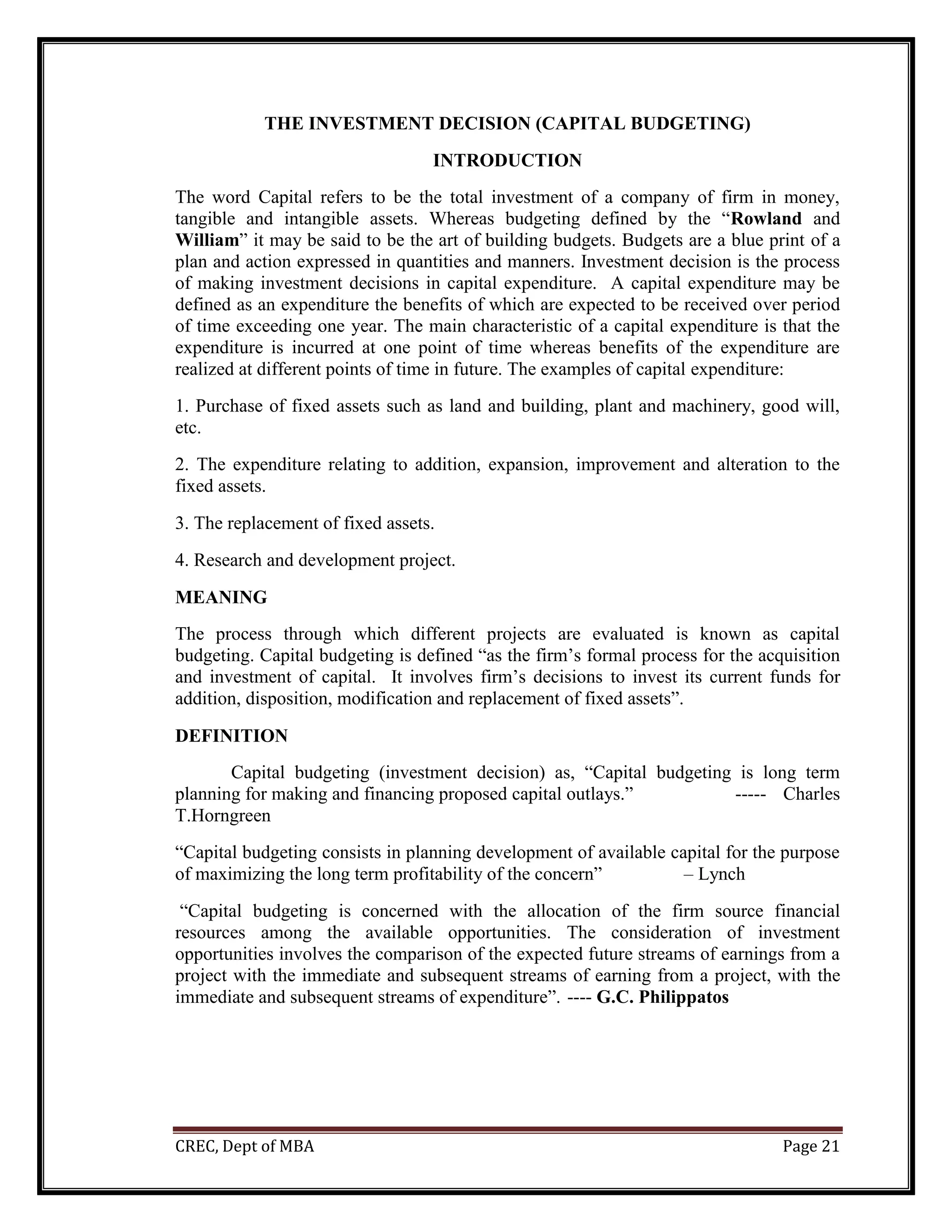CREC, Dept of MBA Page 21
THE INVESTMENT DECISION (CAPITAL BUDGETING)
INTRODUCTION
The word Capital refers to be the total investment of a company of firm in money,
tangible and intangible assets. Whereas budgeting defined by the “Rowland and
William” it may be said to be the art of building budgets. Budgets are a blue print of a
plan and action expressed in quantities and manners. Investment decision is the process
of making investment decisions in capital expenditure. A capital expenditure may be
defined as an expenditure the benefits of which are expected to be received over period
of time exceeding one year. The main characteristic of a capital expenditure is that the
expenditure is incurred at one point of time whereas benefits of the expenditure are
realized at different points of time in future. The examples of capital expenditure:
1. Purchase of fixed assets such as land and building, plant and machinery, good will,
etc.
2. The expenditure relating to addition, expansion, improvement and alteration to the
fixed assets.
3. The replacement of fixed assets.
4. Research and development project.
MEANING
The process through which different projects are evaluated is known as capital
budgeting. Capital budgeting is defined “as the firm’s formal process for the acquisition
and investment of capital. It involves firm’s decisions to invest its current funds for
addition, disposition, modification and replacement of fixed assets”.
DEFINITION
Capital budgeting (investment decision) as, “Capital budgeting is long term
planning for making and financing proposed capital outlays.” ----- Charles
T.Horngreen
“Capital budgeting consists in planning development of available capital for the purpose
of maximizing the long term profitability of the concern” – Lynch
“Capital budgeting is concerned with the allocation of the firm source financial
resources among the available opportunities. The consideration of investment
opportunities involves the comparison of the expected future streams of earnings from a
project with the immediate and subsequent streams of earning from a project, with the
immediate and subsequent streams of expenditure”. ---- G.C. Philippatos
 