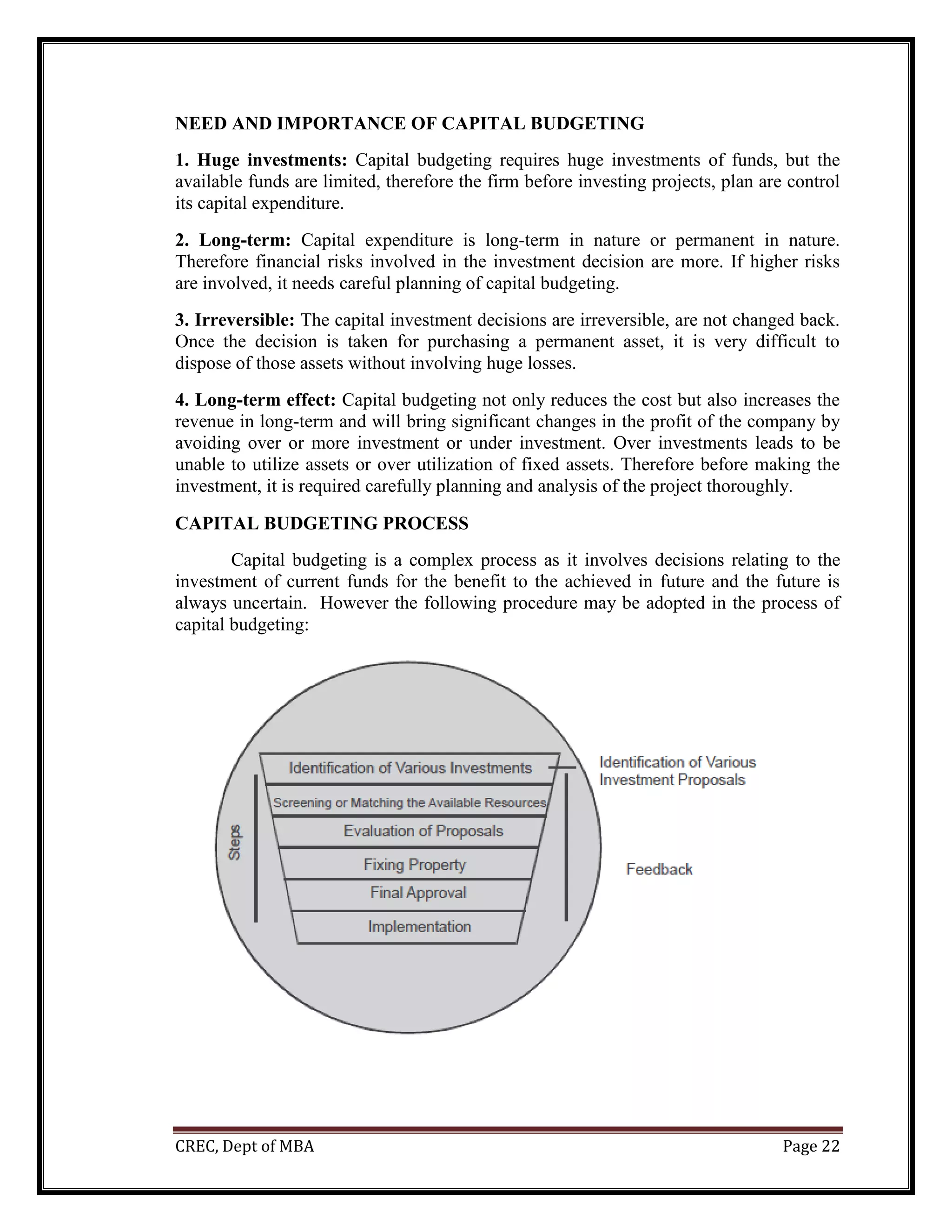 CREC, Dept of MBA Page 22
NEED AND IMPORTANCE OF CAPITAL BUDGETING
1. Huge investments: Capital budgeting requires huge investments of funds, but the
available funds are limited, therefore the firm before investing projects, plan are control
its capital expenditure.
2. Long-term: Capital expenditure is long-term in nature or permanent in nature.
Therefore financial risks involved in the investment decision are more. If higher risks
are involved, it needs careful planning of capital budgeting.
3. Irreversible: The capital investment decisions are irreversible, are not changed back.
Once the decision is taken for purchasing a permanent asset, it is very difficult to
dispose of those assets without involving huge losses.
4. Long-term effect: Capital budgeting not only reduces the cost but also increases the
revenue in long-term and will bring significant changes in the profit of the company by
avoiding over or more investment or under investment. Over investments leads to be
unable to utilize assets or over utilization of fixed assets. Therefore before making the
investment, it is required carefully planning and analysis of the project thoroughly.
CAPITAL BUDGETING PROCESS
Capital budgeting is a complex process as it involves decisions relating to the
investment of current funds for the benefit to the achieved in future and the future is
always uncertain. However the following procedure may be adopted in the process of
capital budgeting:
 