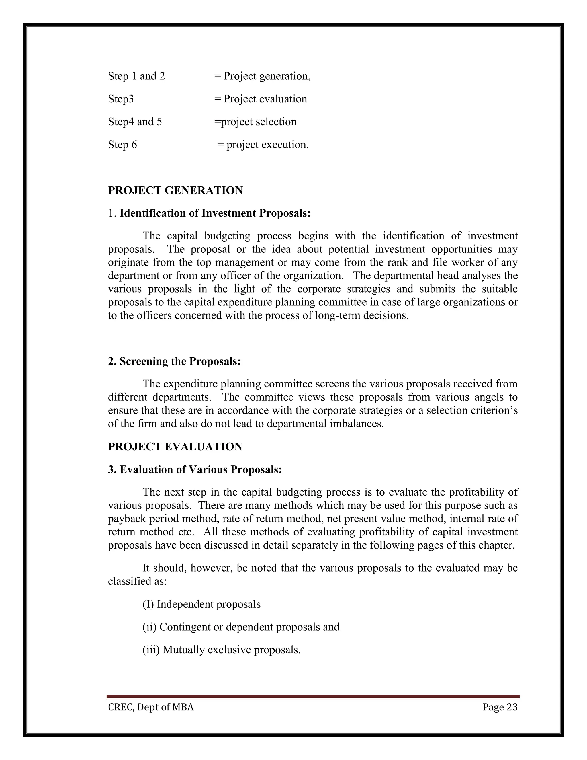 CREC, Dept of MBA Page 23
Step 1 and 2 = Project generation,
Step3 = Project evaluation
Step4 and 5 =project selection
Step 6 = project execution.
PROJECT GENERATION
1. Identification of Investment Proposals:
The capital budgeting process begins with the identification of investment
proposals. The proposal or the idea about potential investment opportunities may
originate from the top management or may come from the rank and file worker of any
department or from any officer of the organization. The departmental head analyses the
various proposals in the light of the corporate strategies and submits the suitable
proposals to the capital expenditure planning committee in case of large organizations or
to the officers concerned with the process of long-term decisions.
2. Screening the Proposals:
The expenditure planning committee screens the various proposals received from
different departments. The committee views these proposals from various angels to
ensure that these are in accordance with the corporate strategies or a selection criterion’s
of the firm and also do not lead to departmental imbalances.
PROJECT EVALUATION
3. Evaluation of Various Proposals:
The next step in the capital budgeting process is to evaluate the profitability of
various proposals. There are many methods which may be used for this purpose such as
payback period method, rate of return method, net present value method, internal rate of
return method etc. All these methods of evaluating profitability of capital investment
proposals have been discussed in detail separately in the following pages of this chapter.
It should, however, be noted that the various proposals to the evaluated may be
classified as:
(I) Independent proposals
(ii) Contingent or dependent proposals and
(iii) Mutually exclusive proposals.
 