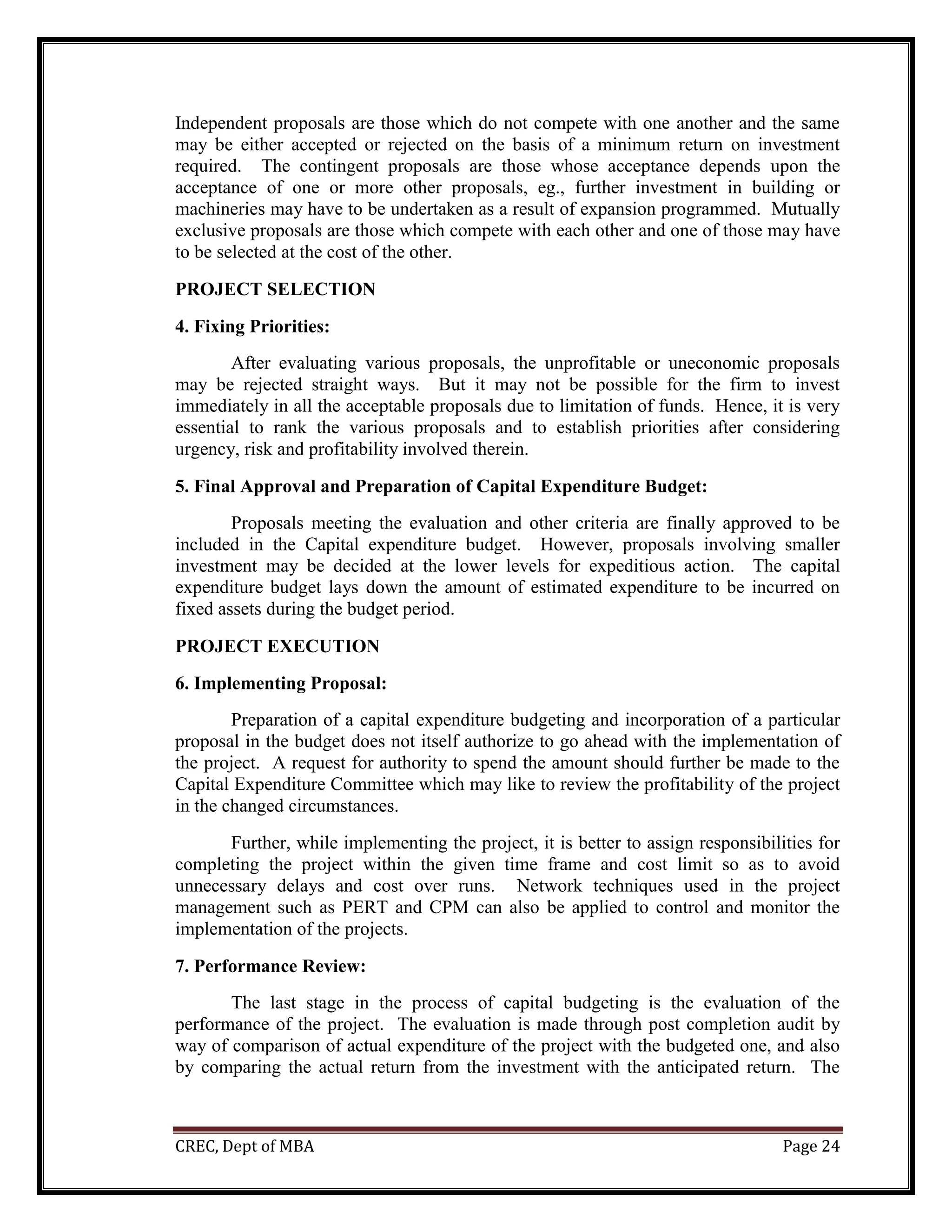 CREC, Dept of MBA Page 24
Independent proposals are those which do not compete with one another and the same
may be either accepted or rejected on the basis of a minimum return on investment
required. The contingent proposals are those whose acceptance depends upon the
acceptance of one or more other proposals, eg., further investment in building or
machineries may have to be undertaken as a result of expansion programmed. Mutually
exclusive proposals are those which compete with each other and one of those may have
to be selected at the cost of the other.
PROJECT SELECTION
4. Fixing Priorities:
After evaluating various proposals, the unprofitable or uneconomic proposals
may be rejected straight ways. But it may not be possible for the firm to invest
immediately in all the acceptable proposals due to limitation of funds. Hence, it is very
essential to rank the various proposals and to establish priorities after considering
urgency, risk and profitability involved therein.
5. Final Approval and Preparation of Capital Expenditure Budget:
Proposals meeting the evaluation and other criteria are finally approved to be
included in the Capital expenditure budget. However, proposals involving smaller
investment may be decided at the lower levels for expeditious action. The capital
expenditure budget lays down the amount of estimated expenditure to be incurred on
fixed assets during the budget period.
PROJECT EXECUTION
6. Implementing Proposal:
Preparation of a capital expenditure budgeting and incorporation of a particular
proposal in the budget does not itself authorize to go ahead with the implementation of
the project. A request for authority to spend the amount should further be made to the
Capital Expenditure Committee which may like to review the profitability of the project
in the changed circumstances.
Further, while implementing the project, it is better to assign responsibilities for
completing the project within the given time frame and cost limit so as to avoid
unnecessary delays and cost over runs. Network techniques used in the project
management such as PERT and CPM can also be applied to control and monitor the
implementation of the projects.
7. Performance Review:
The last stage in the process of capital budgeting is the evaluation of the
performance of the project. The evaluation is made through post completion audit by
way of comparison of actual expenditure of the project with the budgeted one, and also
by comparing the actual return from the investment with the anticipated return. The
 