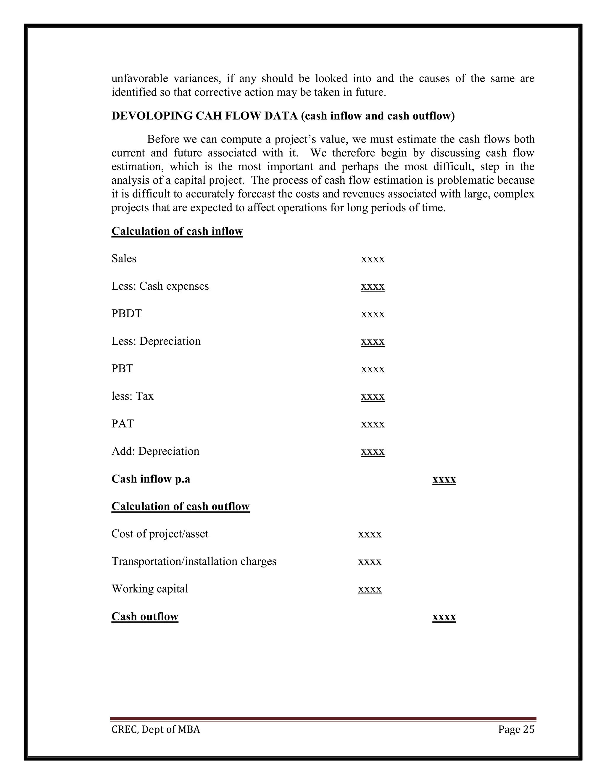 CREC, Dept of MBA Page 25
unfavorable variances, if any should be looked into and the causes of the same are
identified so that corrective action may be taken in future.
DEVOLOPING CAH FLOW DATA (cash inflow and cash outflow)
Before we can compute a project’s value, we must estimate the cash flows both
current and future associated with it. We therefore begin by discussing cash flow
estimation, which is the most important and perhaps the most difficult, step in the
analysis of a capital project. The process of cash flow estimation is problematic because
it is difficult to accurately forecast the costs and revenues associated with large, complex
projects that are expected to affect operations for long periods of time.
Calculation of cash inflow
Sales xxxx
Less: Cash expenses xxxx
PBDT xxxx
Less: Depreciation xxxx
PBT xxxx
less: Tax xxxx
PAT xxxx
Add: Depreciation xxxx
Cash inflow p.a xxxx
Calculation of cash outflow
Cost of project/asset xxxx
Transportation/installation charges xxxx
Working capital xxxx
Cash outflow xxxx
 