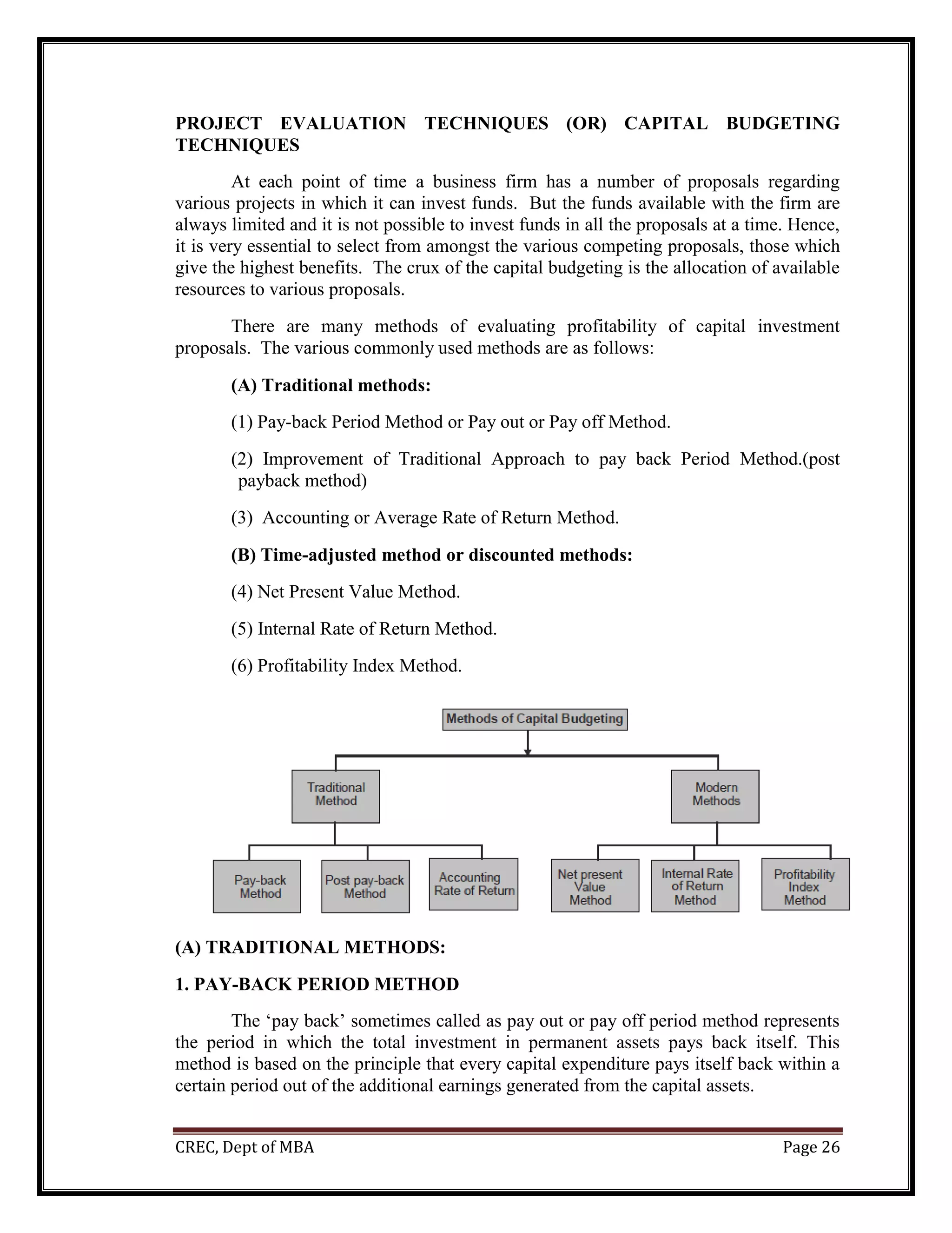 CREC, Dept of MBA Page 26
PROJECT EVALUATION TECHNIQUES (OR) CAPITAL BUDGETING
TECHNIQUES
At each point of time a business firm has a number of proposals regarding
various projects in which it can invest funds. But the funds available with the firm are
always limited and it is not possible to invest funds in all the proposals at a time. Hence,
it is very essential to select from amongst the various competing proposals, those which
give the highest benefits. The crux of the capital budgeting is the allocation of available
resources to various proposals.
There are many methods of evaluating profitability of capital investment
proposals. The various commonly used methods are as follows:
(A) Traditional methods:
(1) Pay-back Period Method or Pay out or Pay off Method.
(2) Improvement of Traditional Approach to pay back Period Method.(post
payback method)
(3) Accounting or Average Rate of Return Method.
(B) Time-adjusted method or discounted methods:
(4) Net Present Value Method.
(5) Internal Rate of Return Method.
(6) Profitability Index Method.
(A) TRADITIONAL METHODS:
1. PAY-BACK PERIOD METHOD
The ‘pay back’ sometimes called as pay out or pay off period method represents
the period in which the total investment in permanent assets pays back itself. This
method is based on the principle that every capital expenditure pays itself back within a
certain period out of the additional earnings generated from the capital assets.
 