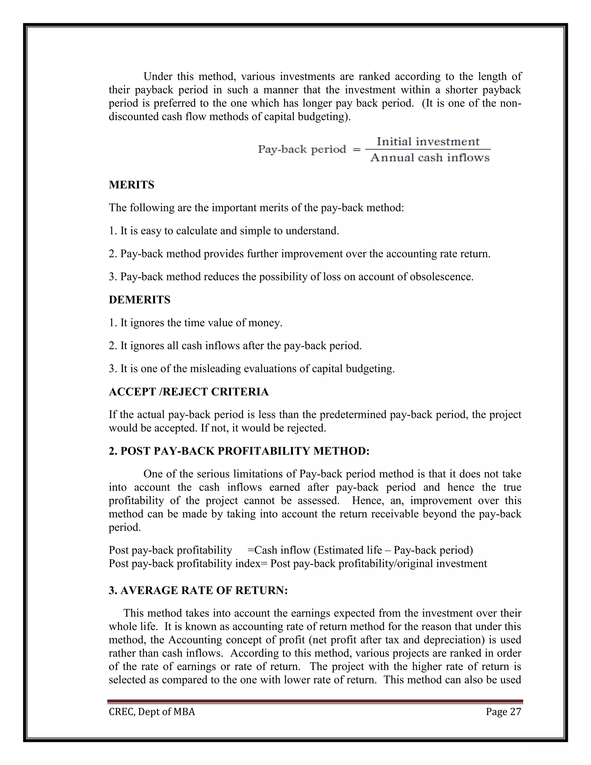 CREC, Dept of MBA Page 27
Under this method, various investments are ranked according to the length of
their payback period in such a manner that the investment within a shorter payback
period is preferred to the one which has longer pay back period. (It is one of the non-
discounted cash flow methods of capital budgeting).
MERITS
The following are the important merits of the pay-back method:
1. It is easy to calculate and simple to understand.
2. Pay-back method provides further improvement over the accounting rate return.
3. Pay-back method reduces the possibility of loss on account of obsolescence.
DEMERITS
1. It ignores the time value of money.
2. It ignores all cash inflows after the pay-back period.
3. It is one of the misleading evaluations of capital budgeting.
ACCEPT /REJECT CRITERIA
If the actual pay-back period is less than the predetermined pay-back period, the project
would be accepted. If not, it would be rejected.
2. POST PAY-BACK PROFITABILITY METHOD:
One of the serious limitations of Pay-back period method is that it does not take
into account the cash inflows earned after pay-back period and hence the true
profitability of the project cannot be assessed. Hence, an, improvement over this
method can be made by taking into account the return receivable beyond the pay-back
period.
Post pay-back profitability =Cash inflow (Estimated life – Pay-back period)
Post pay-back profitability index= Post pay-back profitability/original investment
3. AVERAGE RATE OF RETURN:
This method takes into account the earnings expected from the investment over their
whole life. It is known as accounting rate of return method for the reason that under this
method, the Accounting concept of profit (net profit after tax and depreciation) is used
rather than cash inflows. According to this method, various projects are ranked in order
of the rate of earnings or rate of return. The project with the higher rate of return is
selected as compared to the one with lower rate of return. This method can also be used
 
