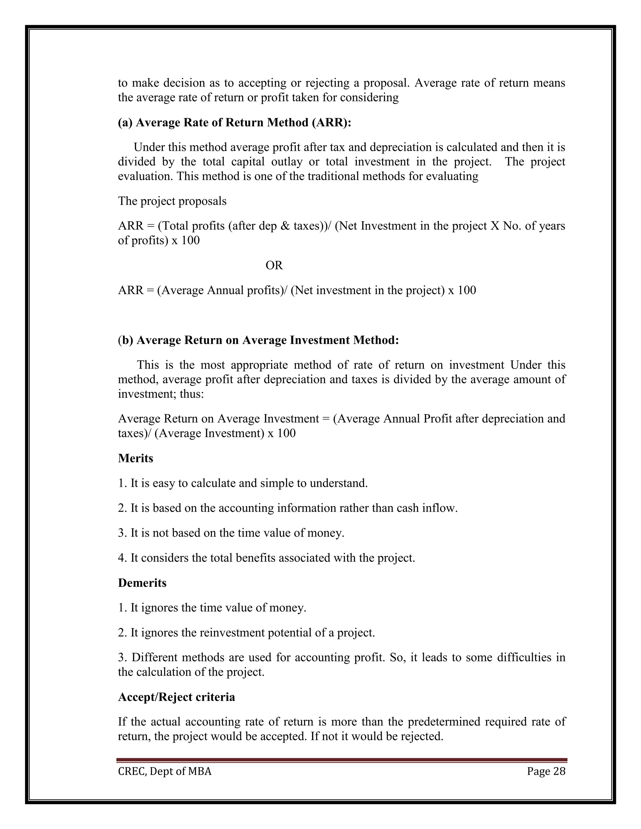 CREC, Dept of MBA Page 28
to make decision as to accepting or rejecting a proposal. Average rate of return means
the average rate of return or profit taken for considering
(a) Average Rate of Return Method (ARR):
Under this method average profit after tax and depreciation is calculated and then it is
divided by the total capital outlay or total investment in the project. The project
evaluation. This method is one of the traditional methods for evaluating
The project proposals
ARR = (Total profits (after dep & taxes))/ (Net Investment in the project X No. of years
of profits) x 100
OR
ARR = (Average Annual profits)/ (Net investment in the project) x 100
(b) Average Return on Average Investment Method:
This is the most appropriate method of rate of return on investment Under this
method, average profit after depreciation and taxes is divided by the average amount of
investment; thus:
Average Return on Average Investment = (Average Annual Profit after depreciation and
taxes)/ (Average Investment) x 100
Merits
1. It is easy to calculate and simple to understand.
2. It is based on the accounting information rather than cash inflow.
3. It is not based on the time value of money.
4. It considers the total benefits associated with the project.
Demerits
1. It ignores the time value of money.
2. It ignores the reinvestment potential of a project.
3. Different methods are used for accounting profit. So, it leads to some difficulties in
the calculation of the project.
Accept/Reject criteria
If the actual accounting rate of return is more than the predetermined required rate of
return, the project would be accepted. If not it would be rejected.
 