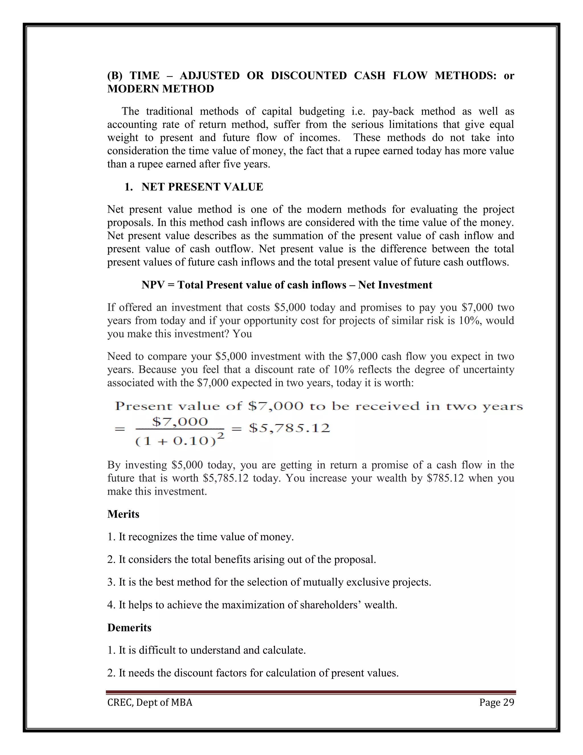 CREC, Dept of MBA Page 29
(B) TIME – ADJUSTED OR DISCOUNTED CASH FLOW METHODS: or
MODERN METHOD
The traditional methods of capital budgeting i.e. pay-back method as well as
accounting rate of return method, suffer from the serious limitations that give equal
weight to present and future flow of incomes. These methods do not take into
consideration the time value of money, the fact that a rupee earned today has more value
than a rupee earned after five years.
1. NET PRESENT VALUE
Net present value method is one of the modern methods for evaluating the project
proposals. In this method cash inflows are considered with the time value of the money.
Net present value describes as the summation of the present value of cash inflow and
present value of cash outflow. Net present value is the difference between the total
present values of future cash inflows and the total present value of future cash outflows.
NPV = Total Present value of cash inflows – Net Investment
If offered an investment that costs $5,000 today and promises to pay you $7,000 two
years from today and if your opportunity cost for projects of similar risk is 10%, would
you make this investment? You
Need to compare your $5,000 investment with the $7,000 cash flow you expect in two
years. Because you feel that a discount rate of 10% reflects the degree of uncertainty
associated with the $7,000 expected in two years, today it is worth:
By investing $5,000 today, you are getting in return a promise of a cash flow in the
future that is worth $5,785.12 today. You increase your wealth by $785.12 when you
make this investment.
Merits
1. It recognizes the time value of money.
2. It considers the total benefits arising out of the proposal.
3. It is the best method for the selection of mutually exclusive projects.
4. It helps to achieve the maximization of shareholders’ wealth.
Demerits
1. It is difficult to understand and calculate.
2. It needs the discount factors for calculation of present values.
 