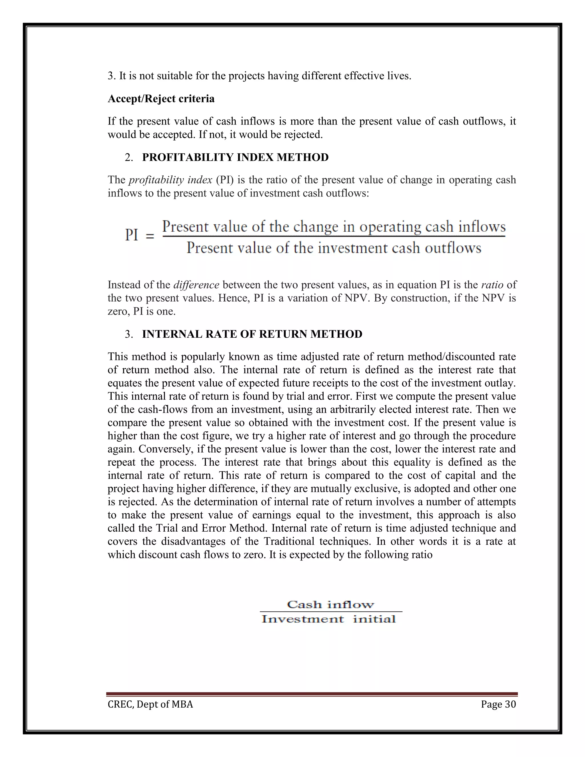 CREC, Dept of MBA Page 30
3. It is not suitable for the projects having different effective lives.
Accept/Reject criteria
If the present value of cash inflows is more than the present value of cash outflows, it
would be accepted. If not, it would be rejected.
2. PROFITABILITY INDEX METHOD
The profitability index (PI) is the ratio of the present value of change in operating cash
inflows to the present value of investment cash outflows:
Instead of the difference between the two present values, as in equation PI is the ratio of
the two present values. Hence, PI is a variation of NPV. By construction, if the NPV is
zero, PI is one.
3. INTERNAL RATE OF RETURN METHOD
This method is popularly known as time adjusted rate of return method/discounted rate
of return method also. The internal rate of return is defined as the interest rate that
equates the present value of expected future receipts to the cost of the investment outlay.
This internal rate of return is found by trial and error. First we compute the present value
of the cash-flows from an investment, using an arbitrarily elected interest rate. Then we
compare the present value so obtained with the investment cost. If the present value is
higher than the cost figure, we try a higher rate of interest and go through the procedure
again. Conversely, if the present value is lower than the cost, lower the interest rate and
repeat the process. The interest rate that brings about this equality is defined as the
internal rate of return. This rate of return is compared to the cost of capital and the
project having higher difference, if they are mutually exclusive, is adopted and other one
is rejected. As the determination of internal rate of return involves a number of attempts
to make the present value of earnings equal to the investment, this approach is also
called the Trial and Error Method. Internal rate of return is time adjusted technique and
covers the disadvantages of the Traditional techniques. In other words it is a rate at
which discount cash flows to zero. It is expected by the following ratio
 