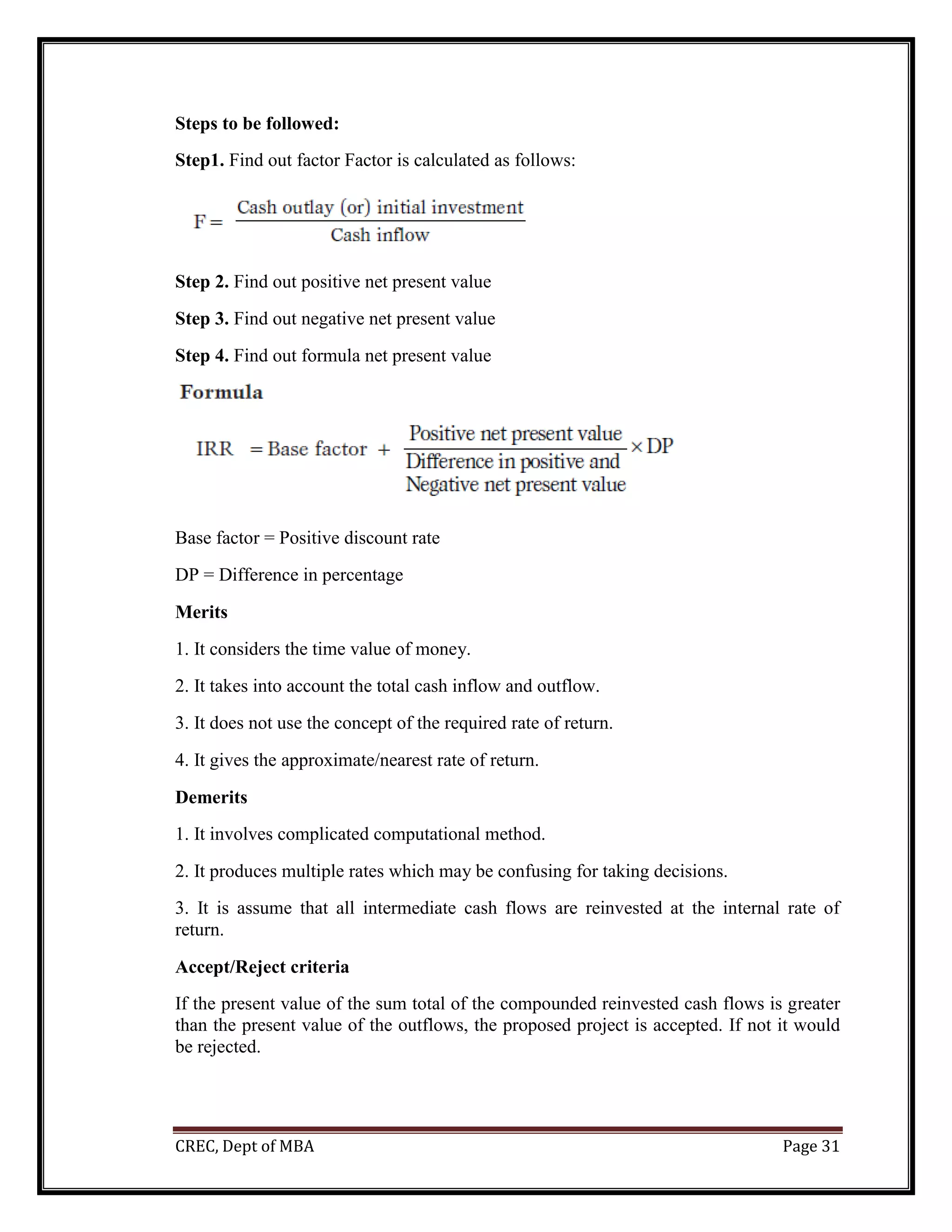 CREC, Dept of MBA Page 31
Steps to be followed:
Step1. Find out factor Factor is calculated as follows:
Step 2. Find out positive net present value
Step 3. Find out negative net present value
Step 4. Find out formula net present value
Base factor = Positive discount rate
DP = Difference in percentage
Merits
1. It considers the time value of money.
2. It takes into account the total cash inflow and outflow.
3. It does not use the concept of the required rate of return.
4. It gives the approximate/nearest rate of return.
Demerits
1. It involves complicated computational method.
2. It produces multiple rates which may be confusing for taking decisions.
3. It is assume that all intermediate cash flows are reinvested at the internal rate of
return.
Accept/Reject criteria
If the present value of the sum total of the compounded reinvested cash flows is greater
than the present value of the outflows, the proposed project is accepted. If not it would
be rejected.
 