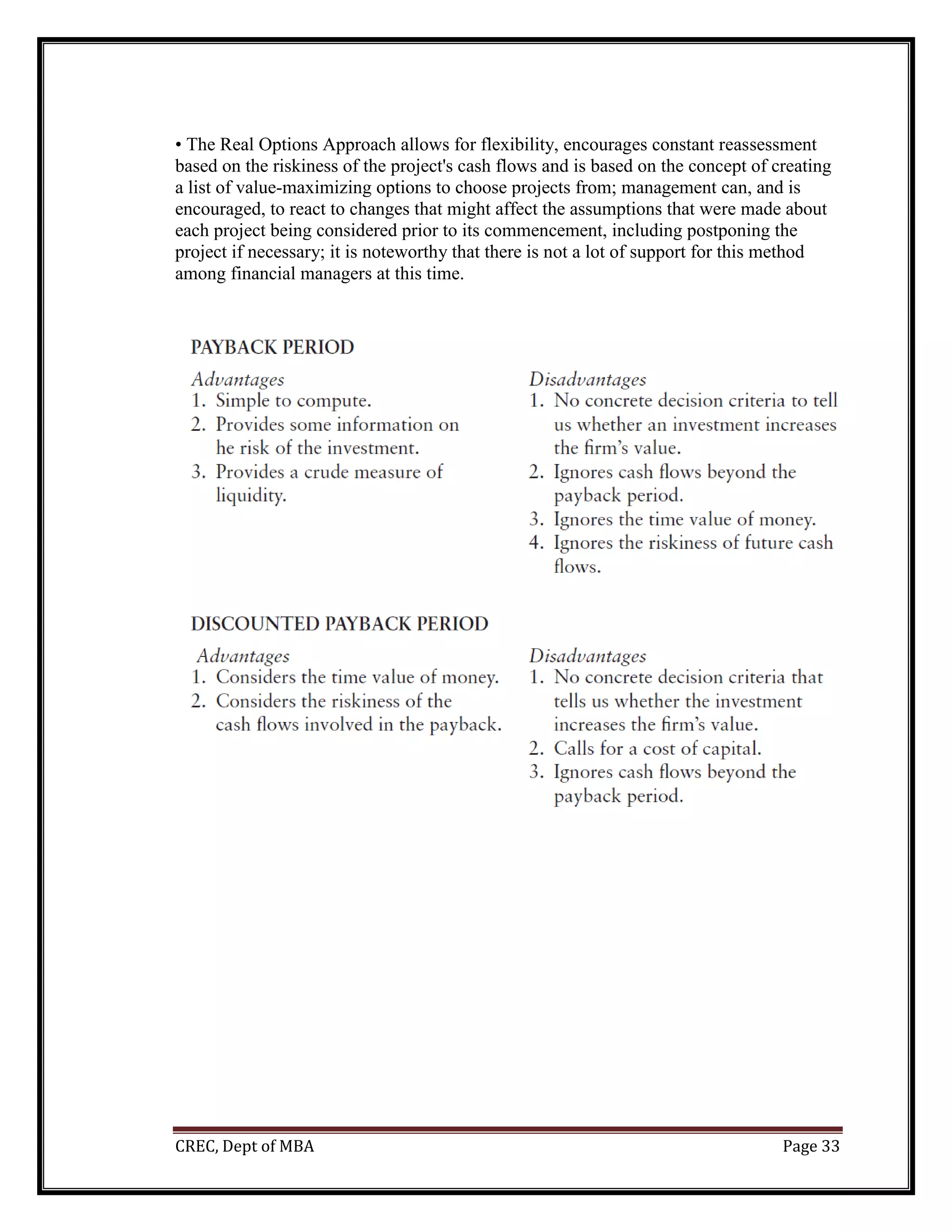 CREC, Dept of MBA Page 33
• The Real Options Approach allows for flexibility, encourages constant reassessment
based on the riskiness of the project's cash flows and is based on the concept of creating
a list of value-maximizing options to choose projects from; management can, and is
encouraged, to react to changes that might affect the assumptions that were made about
each project being considered prior to its commencement, including postponing the
project if necessary; it is noteworthy that there is not a lot of support for this method
among financial managers at this time.
 