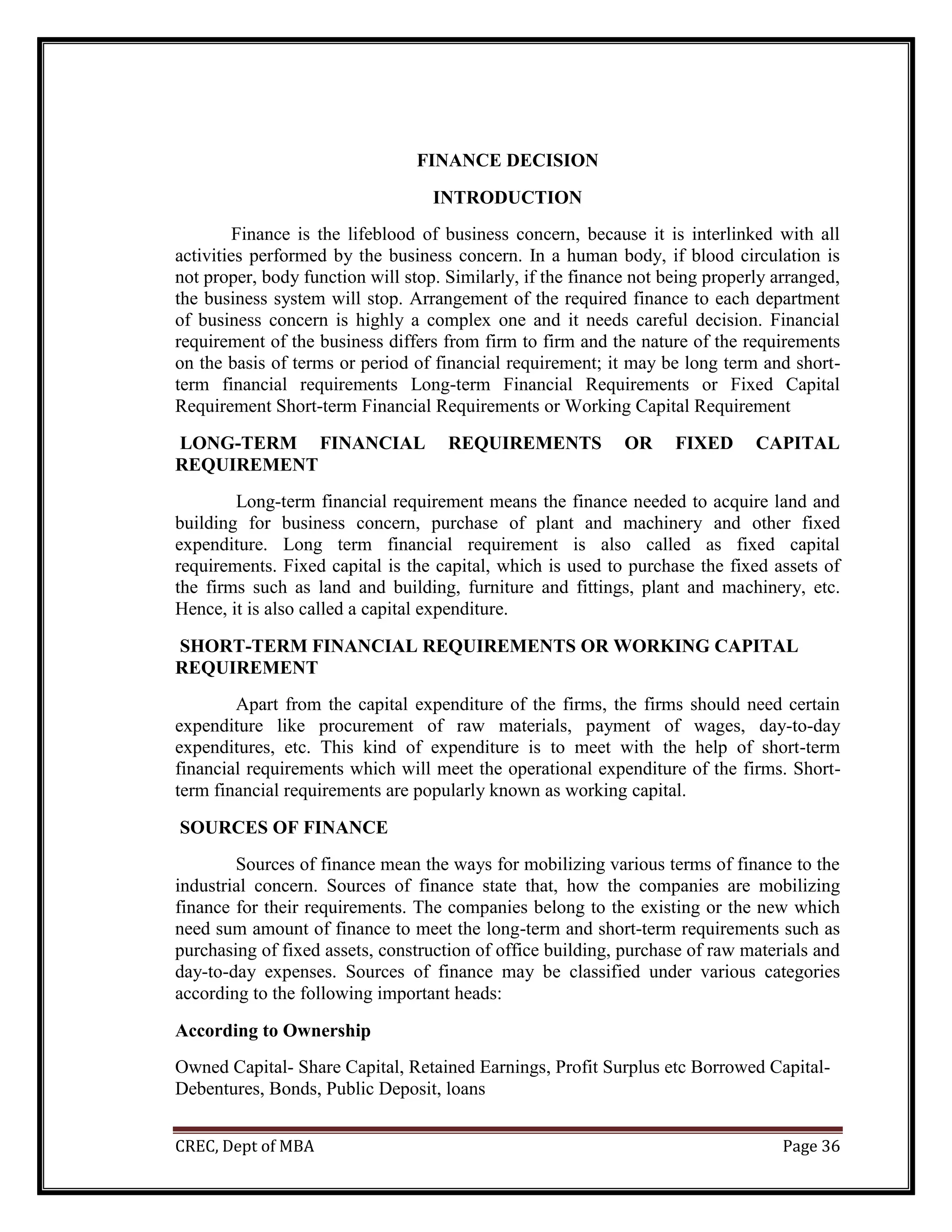 CREC, Dept of MBA Page 36
FINANCE DECISION
INTRODUCTION
Finance is the lifeblood of business concern, because it is interlinked with all
activities performed by the business concern. In a human body, if blood circulation is
not proper, body function will stop. Similarly, if the finance not being properly arranged,
the business system will stop. Arrangement of the required finance to each department
of business concern is highly a complex one and it needs careful decision. Financial
requirement of the business differs from firm to firm and the nature of the requirements
on the basis of terms or period of financial requirement; it may be long term and short-
term financial requirements Long-term Financial Requirements or Fixed Capital
Requirement Short-term Financial Requirements or Working Capital Requirement
LONG-TERM FINANCIAL REQUIREMENTS OR FIXED CAPITAL
REQUIREMENT
Long-term financial requirement means the finance needed to acquire land and
building for business concern, purchase of plant and machinery and other fixed
expenditure. Long term financial requirement is also called as fixed capital
requirements. Fixed capital is the capital, which is used to purchase the fixed assets of
the firms such as land and building, furniture and fittings, plant and machinery, etc.
Hence, it is also called a capital expenditure.
SHORT-TERM FINANCIAL REQUIREMENTS OR WORKING CAPITAL
REQUIREMENT
Apart from the capital expenditure of the firms, the firms should need certain
expenditure like procurement of raw materials, payment of wages, day-to-day
expenditures, etc. This kind of expenditure is to meet with the help of short-term
financial requirements which will meet the operational expenditure of the firms. Short-
term financial requirements are popularly known as working capital.
SOURCES OF FINANCE
Sources of finance mean the ways for mobilizing various terms of finance to the
industrial concern. Sources of finance state that, how the companies are mobilizing
finance for their requirements. The companies belong to the existing or the new which
need sum amount of finance to meet the long-term and short-term requirements such as
purchasing of fixed assets, construction of office building, purchase of raw materials and
day-to-day expenses. Sources of finance may be classified under various categories
according to the following important heads:
According to Ownership
Owned Capital- Share Capital, Retained Earnings, Profit Surplus etc Borrowed Capital-
Debentures, Bonds, Public Deposit, loans
 