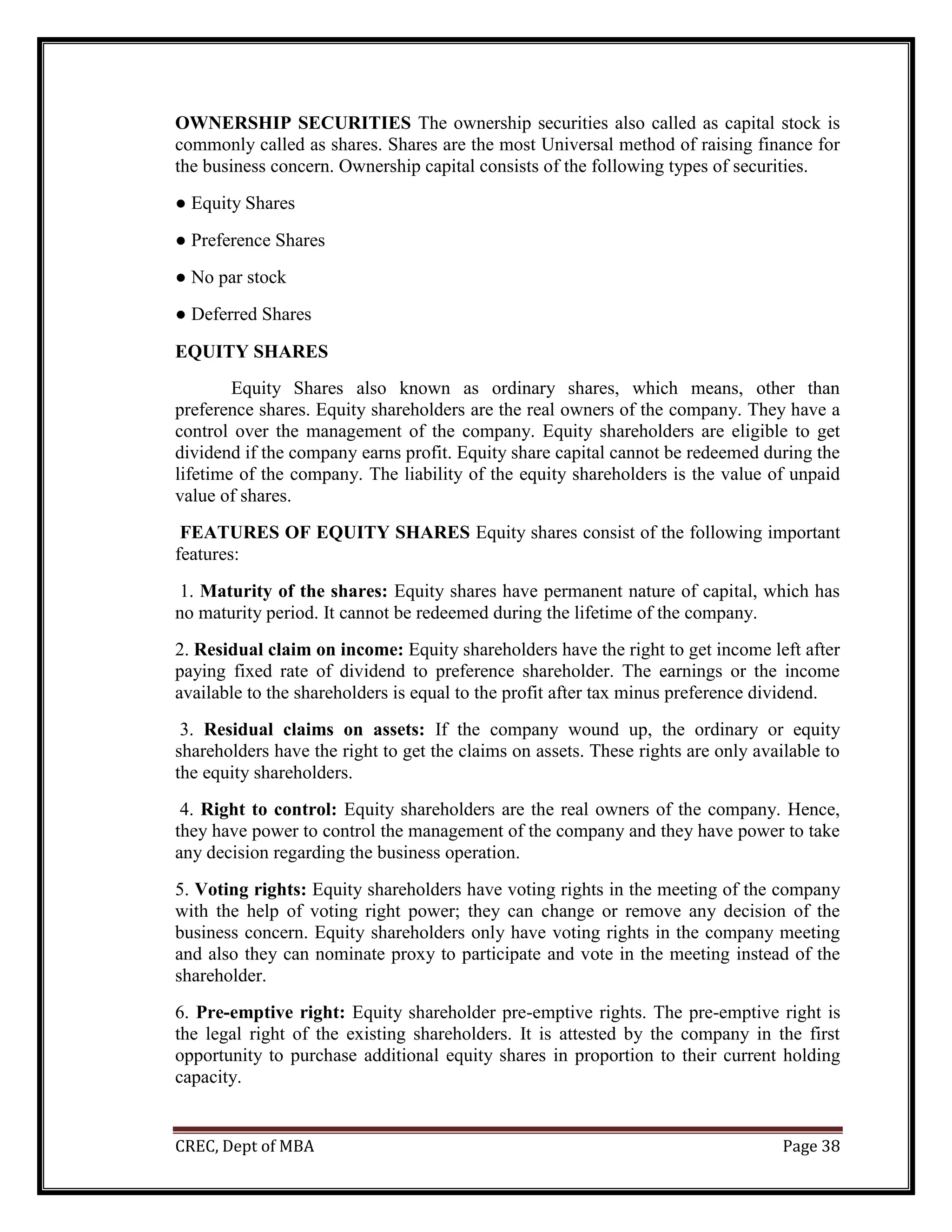CREC, Dept of MBA Page 38
OWNERSHIP SECURITIES The ownership securities also called as capital stock is
commonly called as shares. Shares are the most Universal method of raising finance for
the business concern. Ownership capital consists of the following types of securities.
● Equity Shares
● Preference Shares
● No par stock
● Deferred Shares
EQUITY SHARES
Equity Shares also known as ordinary shares, which means, other than
preference shares. Equity shareholders are the real owners of the company. They have a
control over the management of the company. Equity shareholders are eligible to get
dividend if the company earns profit. Equity share capital cannot be redeemed during the
lifetime of the company. The liability of the equity shareholders is the value of unpaid
value of shares.
FEATURES OF EQUITY SHARES Equity shares consist of the following important
features:
1. Maturity of the shares: Equity shares have permanent nature of capital, which has
no maturity period. It cannot be redeemed during the lifetime of the company.
2. Residual claim on income: Equity shareholders have the right to get income left after
paying fixed rate of dividend to preference shareholder. The earnings or the income
available to the shareholders is equal to the profit after tax minus preference dividend.
3. Residual claims on assets: If the company wound up, the ordinary or equity
shareholders have the right to get the claims on assets. These rights are only available to
the equity shareholders.
4. Right to control: Equity shareholders are the real owners of the company. Hence,
they have power to control the management of the company and they have power to take
any decision regarding the business operation.
5. Voting rights: Equity shareholders have voting rights in the meeting of the company
with the help of voting right power; they can change or remove any decision of the
business concern. Equity shareholders only have voting rights in the company meeting
and also they can nominate proxy to participate and vote in the meeting instead of the
shareholder.
6. Pre-emptive right: Equity shareholder pre-emptive rights. The pre-emptive right is
the legal right of the existing shareholders. It is attested by the company in the first
opportunity to purchase additional equity shares in proportion to their current holding
capacity.
 