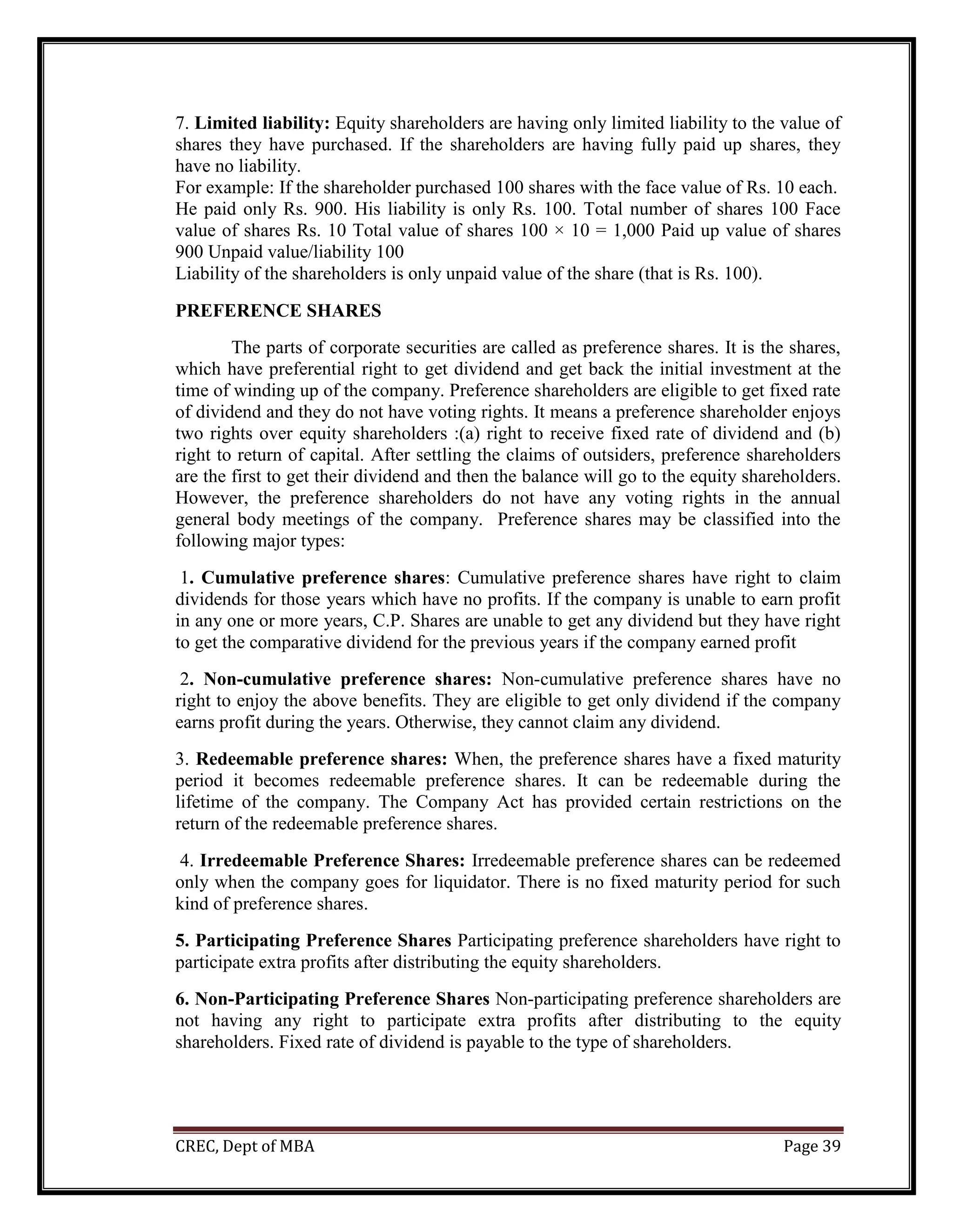 CREC, Dept of MBA Page 39
7. Limited liability: Equity shareholders are having only limited liability to the value of
shares they have purchased. If the shareholders are having fully paid up shares, they
have no liability.
For example: If the shareholder purchased 100 shares with the face value of Rs. 10 each.
He paid only Rs. 900. His liability is only Rs. 100. Total number of shares 100 Face
value of shares Rs. 10 Total value of shares 100 × 10 = 1,000 Paid up value of shares
900 Unpaid value/liability 100
Liability of the shareholders is only unpaid value of the share (that is Rs. 100).
PREFERENCE SHARES
The parts of corporate securities are called as preference shares. It is the shares,
which have preferential right to get dividend and get back the initial investment at the
time of winding up of the company. Preference shareholders are eligible to get fixed rate
of dividend and they do not have voting rights. It means a preference shareholder enjoys
two rights over equity shareholders :(a) right to receive fixed rate of dividend and (b)
right to return of capital. After settling the claims of outsiders, preference shareholders
are the first to get their dividend and then the balance will go to the equity shareholders.
However, the preference shareholders do not have any voting rights in the annual
general body meetings of the company. Preference shares may be classified into the
following major types:
1. Cumulative preference shares: Cumulative preference shares have right to claim
dividends for those years which have no profits. If the company is unable to earn profit
in any one or more years, C.P. Shares are unable to get any dividend but they have right
to get the comparative dividend for the previous years if the company earned profit
2. Non-cumulative preference shares: Non-cumulative preference shares have no
right to enjoy the above benefits. They are eligible to get only dividend if the company
earns profit during the years. Otherwise, they cannot claim any dividend.
3. Redeemable preference shares: When, the preference shares have a fixed maturity
period it becomes redeemable preference shares. It can be redeemable during the
lifetime of the company. The Company Act has provided certain restrictions on the
return of the redeemable preference shares.
4. Irredeemable Preference Shares: Irredeemable preference shares can be redeemed
only when the company goes for liquidator. There is no fixed maturity period for such
kind of preference shares.
5. Participating Preference Shares Participating preference shareholders have right to
participate extra profits after distributing the equity shareholders.
6. Non-Participating Preference Shares Non-participating preference shareholders are
not having any right to participate extra profits after distributing to the equity
shareholders. Fixed rate of dividend is payable to the type of shareholders.
 