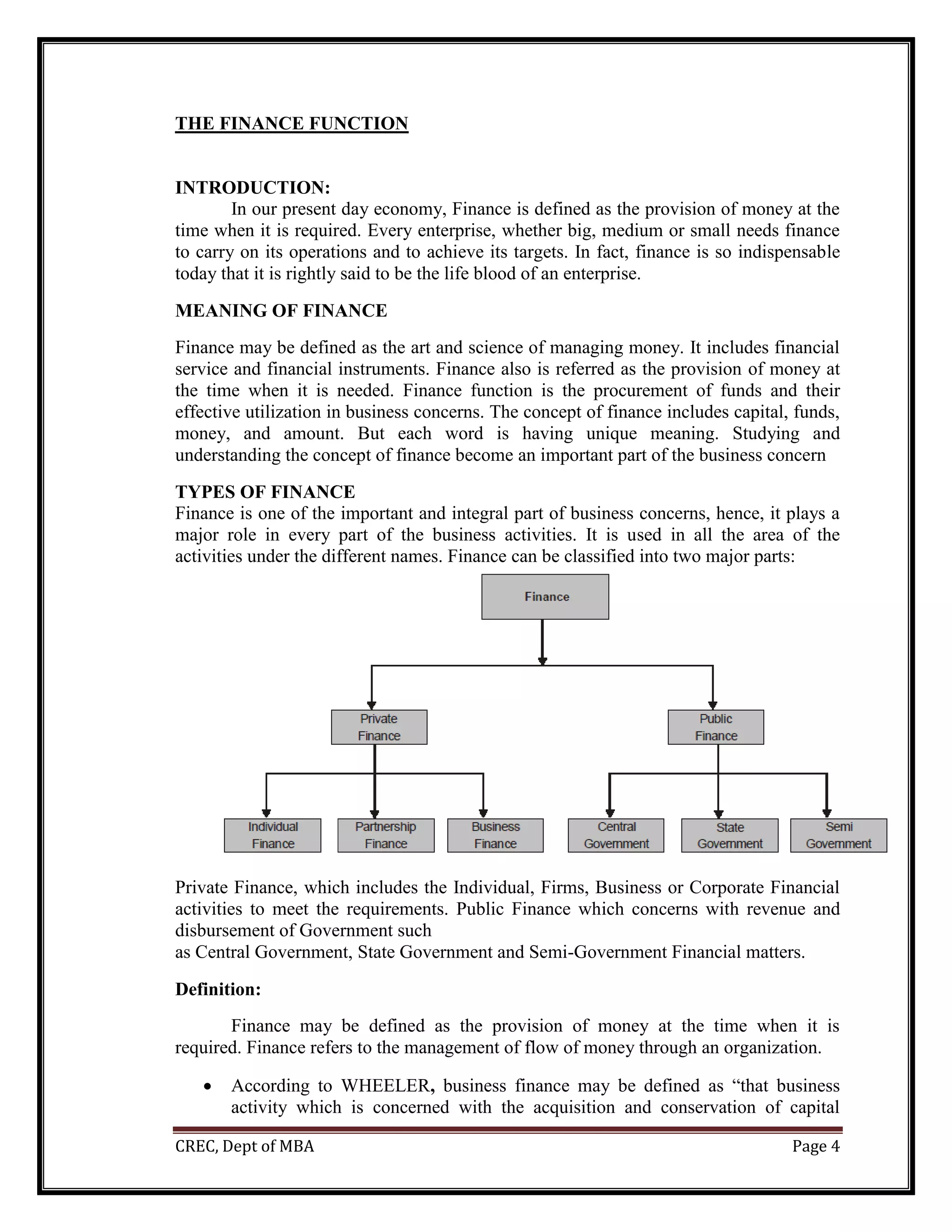 CREC, Dept of MBA Page 4
THE FINANCE FUNCTION
INTRODUCTION:
In our present day economy, Finance is defined as the provision of money at the
time when it is required. Every enterprise, whether big, medium or small needs finance
to carry on its operations and to achieve its targets. In fact, finance is so indispensable
today that it is rightly said to be the life blood of an enterprise.
MEANING OF FINANCE
Finance may be defined as the art and science of managing money. It includes financial
service and financial instruments. Finance also is referred as the provision of money at
the time when it is needed. Finance function is the procurement of funds and their
effective utilization in business concerns. The concept of finance includes capital, funds,
money, and amount. But each word is having unique meaning. Studying and
understanding the concept of finance become an important part of the business concern
TYPES OF FINANCE
Finance is one of the important and integral part of business concerns, hence, it plays a
major role in every part of the business activities. It is used in all the area of the
activities under the different names. Finance can be classified into two major parts:
Private Finance, which includes the Individual, Firms, Business or Corporate Financial
activities to meet the requirements. Public Finance which concerns with revenue and
disbursement of Government such
as Central Government, State Government and Semi-Government Financial matters.
Definition:
Finance may be defined as the provision of money at the time when it is
required. Finance refers to the management of flow of money through an organization.
 According to WHEELER, business finance may be defined as “that business
activity which is concerned with the acquisition and conservation of capital
 