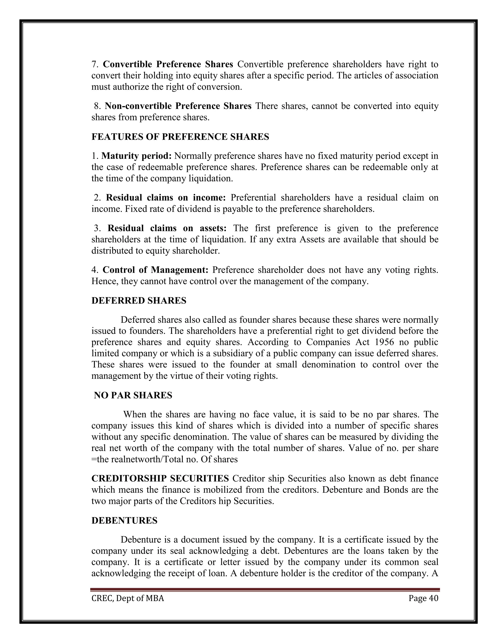 CREC, Dept of MBA Page 40
7. Convertible Preference Shares Convertible preference shareholders have right to
convert their holding into equity shares after a specific period. The articles of association
must authorize the right of conversion.
8. Non-convertible Preference Shares There shares, cannot be converted into equity
shares from preference shares.
FEATURES OF PREFERENCE SHARES
1. Maturity period: Normally preference shares have no fixed maturity period except in
the case of redeemable preference shares. Preference shares can be redeemable only at
the time of the company liquidation.
2. Residual claims on income: Preferential shareholders have a residual claim on
income. Fixed rate of dividend is payable to the preference shareholders.
3. Residual claims on assets: The first preference is given to the preference
shareholders at the time of liquidation. If any extra Assets are available that should be
distributed to equity shareholder.
4. Control of Management: Preference shareholder does not have any voting rights.
Hence, they cannot have control over the management of the company.
DEFERRED SHARES
Deferred shares also called as founder shares because these shares were normally
issued to founders. The shareholders have a preferential right to get dividend before the
preference shares and equity shares. According to Companies Act 1956 no public
limited company or which is a subsidiary of a public company can issue deferred shares.
These shares were issued to the founder at small denomination to control over the
management by the virtue of their voting rights.
NO PAR SHARES
When the shares are having no face value, it is said to be no par shares. The
company issues this kind of shares which is divided into a number of specific shares
without any specific denomination. The value of shares can be measured by dividing the
real net worth of the company with the total number of shares. Value of no. per share
=the realnetworth/Total no. Of shares
CREDITORSHIP SECURITIES Creditor ship Securities also known as debt finance
which means the finance is mobilized from the creditors. Debenture and Bonds are the
two major parts of the Creditors hip Securities.
DEBENTURES
Debenture is a document issued by the company. It is a certificate issued by the
company under its seal acknowledging a debt. Debentures are the loans taken by the
company. It is a certificate or letter issued by the company under its common seal
acknowledging the receipt of loan. A debenture holder is the creditor of the company. A
 