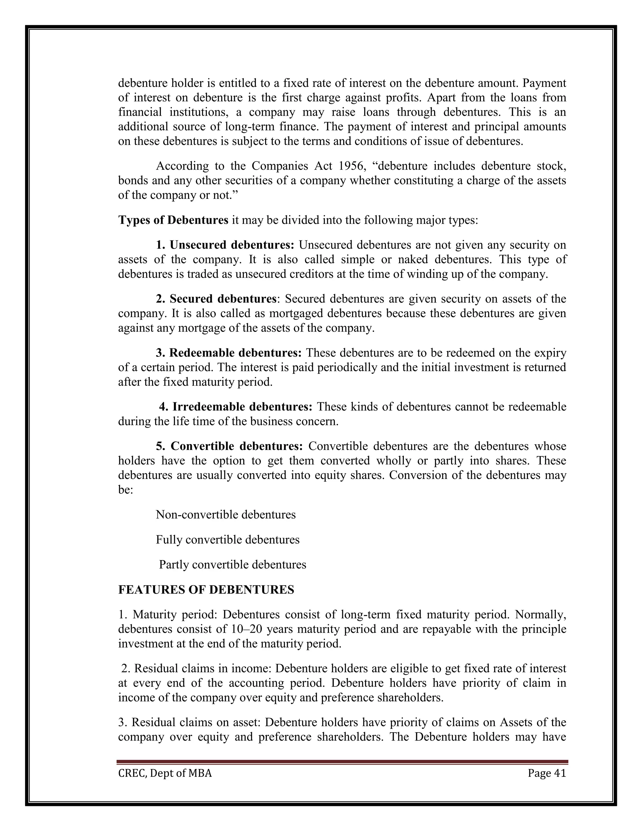 CREC, Dept of MBA Page 41
debenture holder is entitled to a fixed rate of interest on the debenture amount. Payment
of interest on debenture is the first charge against profits. Apart from the loans from
financial institutions, a company may raise loans through debentures. This is an
additional source of long-term finance. The payment of interest and principal amounts
on these debentures is subject to the terms and conditions of issue of debentures.
According to the Companies Act 1956, “debenture includes debenture stock,
bonds and any other securities of a company whether constituting a charge of the assets
of the company or not.”
Types of Debentures it may be divided into the following major types:
1. Unsecured debentures: Unsecured debentures are not given any security on
assets of the company. It is also called simple or naked debentures. This type of
debentures is traded as unsecured creditors at the time of winding up of the company.
2. Secured debentures: Secured debentures are given security on assets of the
company. It is also called as mortgaged debentures because these debentures are given
against any mortgage of the assets of the company.
3. Redeemable debentures: These debentures are to be redeemed on the expiry
of a certain period. The interest is paid periodically and the initial investment is returned
after the fixed maturity period.
4. Irredeemable debentures: These kinds of debentures cannot be redeemable
during the life time of the business concern.
5. Convertible debentures: Convertible debentures are the debentures whose
holders have the option to get them converted wholly or partly into shares. These
debentures are usually converted into equity shares. Conversion of the debentures may
be:
Non-convertible debentures
Fully convertible debentures
Partly convertible debentures
FEATURES OF DEBENTURES
1. Maturity period: Debentures consist of long-term fixed maturity period. Normally,
debentures consist of 10–20 years maturity period and are repayable with the principle
investment at the end of the maturity period.
2. Residual claims in income: Debenture holders are eligible to get fixed rate of interest
at every end of the accounting period. Debenture holders have priority of claim in
income of the company over equity and preference shareholders.
3. Residual claims on asset: Debenture holders have priority of claims on Assets of the
company over equity and preference shareholders. The Debenture holders may have
 