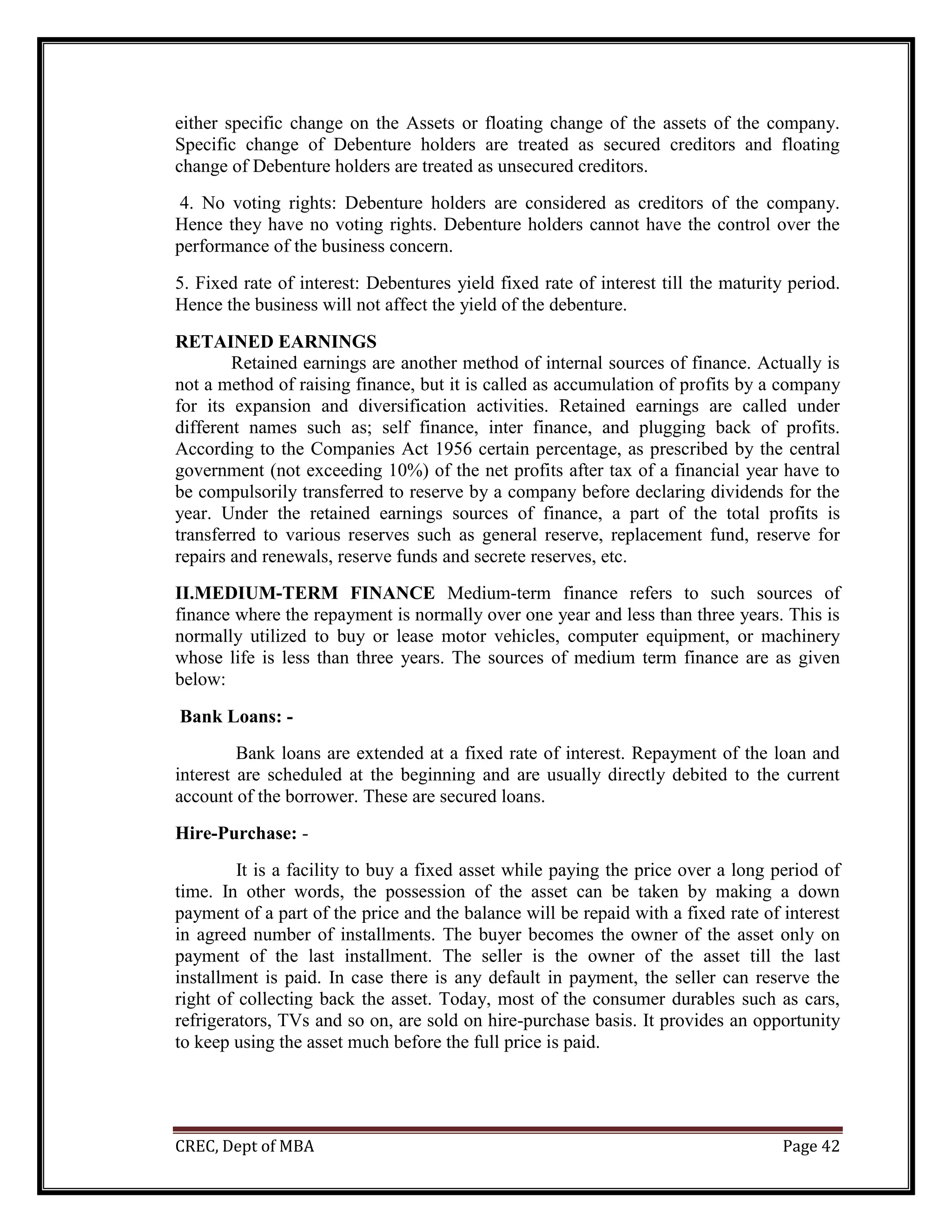 CREC, Dept of MBA Page 42
either specific change on the Assets or floating change of the assets of the company.
Specific change of Debenture holders are treated as secured creditors and floating
change of Debenture holders are treated as unsecured creditors.
4. No voting rights: Debenture holders are considered as creditors of the company.
Hence they have no voting rights. Debenture holders cannot have the control over the
performance of the business concern.
5. Fixed rate of interest: Debentures yield fixed rate of interest till the maturity period.
Hence the business will not affect the yield of the debenture.
RETAINED EARNINGS
Retained earnings are another method of internal sources of finance. Actually is
not a method of raising finance, but it is called as accumulation of profits by a company
for its expansion and diversification activities. Retained earnings are called under
different names such as; self finance, inter finance, and plugging back of profits.
According to the Companies Act 1956 certain percentage, as prescribed by the central
government (not exceeding 10%) of the net profits after tax of a financial year have to
be compulsorily transferred to reserve by a company before declaring dividends for the
year. Under the retained earnings sources of finance, a part of the total profits is
transferred to various reserves such as general reserve, replacement fund, reserve for
repairs and renewals, reserve funds and secrete reserves, etc.
II.MEDIUM-TERM FINANCE Medium-term finance refers to such sources of
finance where the repayment is normally over one year and less than three years. This is
normally utilized to buy or lease motor vehicles, computer equipment, or machinery
whose life is less than three years. The sources of medium term finance are as given
below:
Bank Loans: -
Bank loans are extended at a fixed rate of interest. Repayment of the loan and
interest are scheduled at the beginning and are usually directly debited to the current
account of the borrower. These are secured loans.
Hire-Purchase: -
It is a facility to buy a fixed asset while paying the price over a long period of
time. In other words, the possession of the asset can be taken by making a down
payment of a part of the price and the balance will be repaid with a fixed rate of interest
in agreed number of installments. The buyer becomes the owner of the asset only on
payment of the last installment. The seller is the owner of the asset till the last
installment is paid. In case there is any default in payment, the seller can reserve the
right of collecting back the asset. Today, most of the consumer durables such as cars,
refrigerators, TVs and so on, are sold on hire-purchase basis. It provides an opportunity
to keep using the asset much before the full price is paid.
 