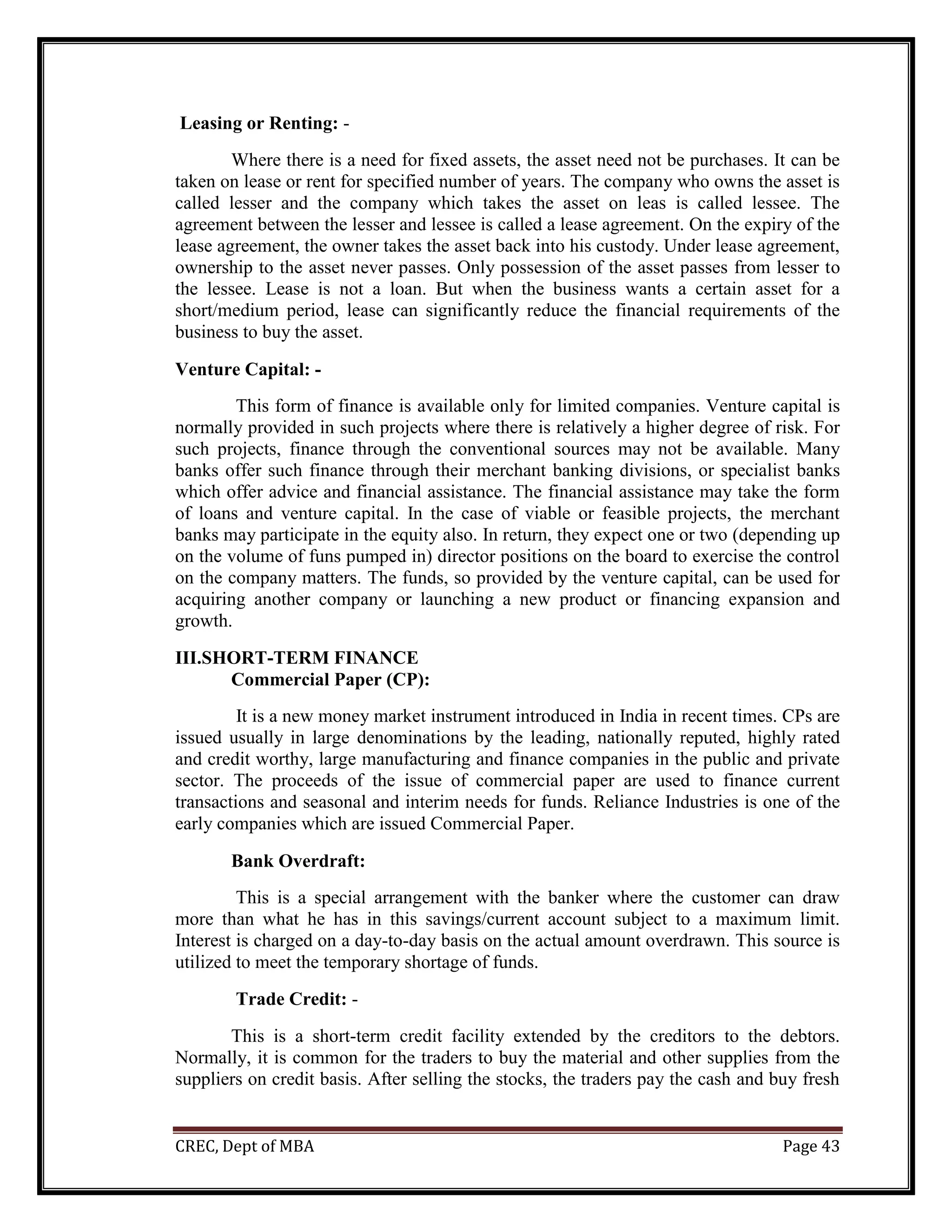 CREC, Dept of MBA Page 43
Leasing or Renting: -
Where there is a need for fixed assets, the asset need not be purchases. It can be
taken on lease or rent for specified number of years. The company who owns the asset is
called lesser and the company which takes the asset on leas is called lessee. The
agreement between the lesser and lessee is called a lease agreement. On the expiry of the
lease agreement, the owner takes the asset back into his custody. Under lease agreement,
ownership to the asset never passes. Only possession of the asset passes from lesser to
the lessee. Lease is not a loan. But when the business wants a certain asset for a
short/medium period, lease can significantly reduce the financial requirements of the
business to buy the asset.
Venture Capital: -
This form of finance is available only for limited companies. Venture capital is
normally provided in such projects where there is relatively a higher degree of risk. For
such projects, finance through the conventional sources may not be available. Many
banks offer such finance through their merchant banking divisions, or specialist banks
which offer advice and financial assistance. The financial assistance may take the form
of loans and venture capital. In the case of viable or feasible projects, the merchant
banks may participate in the equity also. In return, they expect one or two (depending up
on the volume of funs pumped in) director positions on the board to exercise the control
on the company matters. The funds, so provided by the venture capital, can be used for
acquiring another company or launching a new product or financing expansion and
growth.
III.SHORT-TERM FINANCE
Commercial Paper (CP):
It is a new money market instrument introduced in India in recent times. CPs are
issued usually in large denominations by the leading, nationally reputed, highly rated
and credit worthy, large manufacturing and finance companies in the public and private
sector. The proceeds of the issue of commercial paper are used to finance current
transactions and seasonal and interim needs for funds. Reliance Industries is one of the
early companies which are issued Commercial Paper.
Bank Overdraft:
This is a special arrangement with the banker where the customer can draw
more than what he has in this savings/current account subject to a maximum limit.
Interest is charged on a day-to-day basis on the actual amount overdrawn. This source is
utilized to meet the temporary shortage of funds.
Trade Credit: -
This is a short-term credit facility extended by the creditors to the debtors.
Normally, it is common for the traders to buy the material and other supplies from the
suppliers on credit basis. After selling the stocks, the traders pay the cash and buy fresh
 