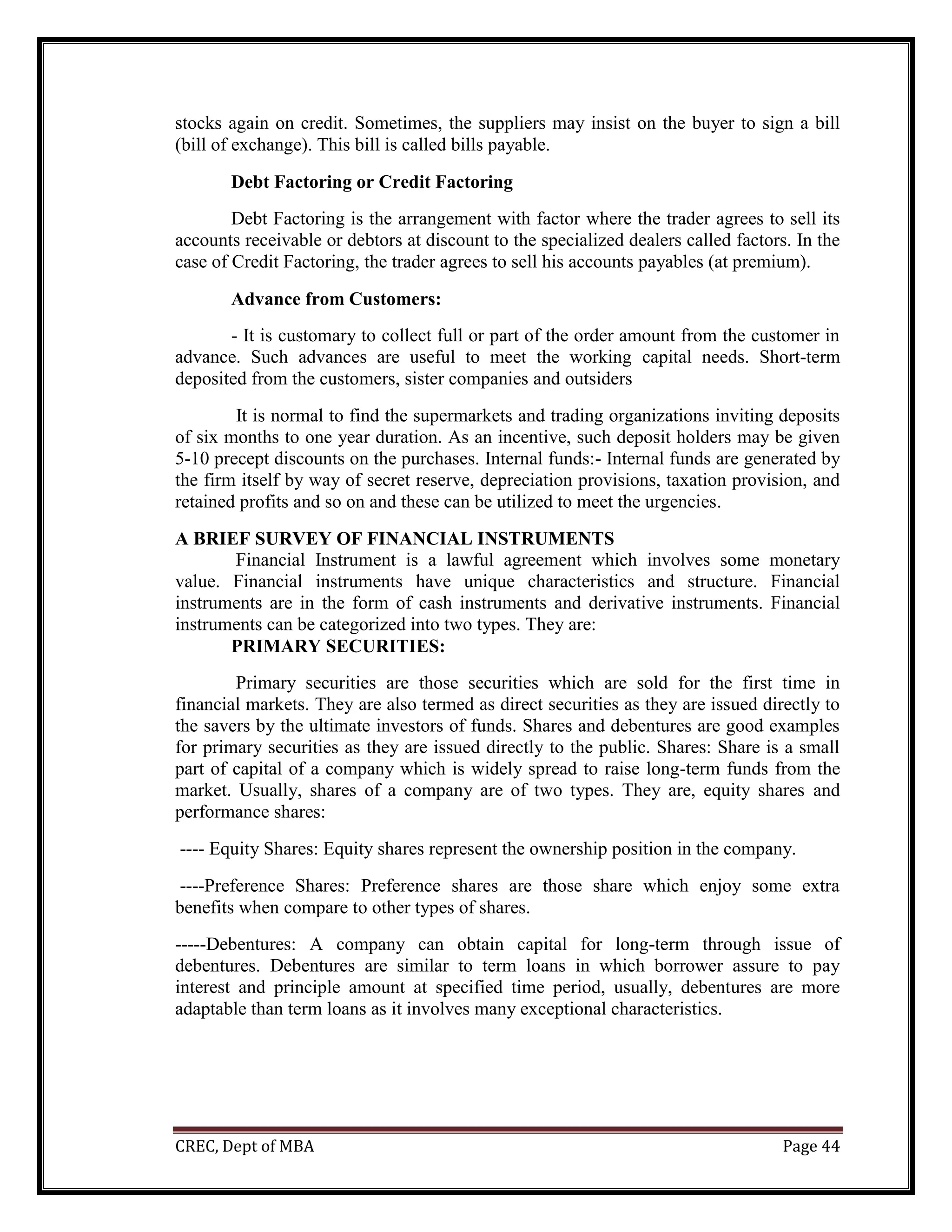 CREC, Dept of MBA Page 44
stocks again on credit. Sometimes, the suppliers may insist on the buyer to sign a bill
(bill of exchange). This bill is called bills payable.
Debt Factoring or Credit Factoring
Debt Factoring is the arrangement with factor where the trader agrees to sell its
accounts receivable or debtors at discount to the specialized dealers called factors. In the
case of Credit Factoring, the trader agrees to sell his accounts payables (at premium).
Advance from Customers:
- It is customary to collect full or part of the order amount from the customer in
advance. Such advances are useful to meet the working capital needs. Short-term
deposited from the customers, sister companies and outsiders
It is normal to find the supermarkets and trading organizations inviting deposits
of six months to one year duration. As an incentive, such deposit holders may be given
5-10 precept discounts on the purchases. Internal funds:- Internal funds are generated by
the firm itself by way of secret reserve, depreciation provisions, taxation provision, and
retained profits and so on and these can be utilized to meet the urgencies.
A BRIEF SURVEY OF FINANCIAL INSTRUMENTS
Financial Instrument is a lawful agreement which involves some monetary
value. Financial instruments have unique characteristics and structure. Financial
instruments are in the form of cash instruments and derivative instruments. Financial
instruments can be categorized into two types. They are:
PRIMARY SECURITIES:
Primary securities are those securities which are sold for the first time in
financial markets. They are also termed as direct securities as they are issued directly to
the savers by the ultimate investors of funds. Shares and debentures are good examples
for primary securities as they are issued directly to the public. Shares: Share is a small
part of capital of a company which is widely spread to raise long-term funds from the
market. Usually, shares of a company are of two types. They are, equity shares and
performance shares:
---- Equity Shares: Equity shares represent the ownership position in the company.
----Preference Shares: Preference shares are those share which enjoy some extra
benefits when compare to other types of shares.
-----Debentures: A company can obtain capital for long-term through issue of
debentures. Debentures are similar to term loans in which borrower assure to pay
interest and principle amount at specified time period, usually, debentures are more
adaptable than term loans as it involves many exceptional characteristics.
 