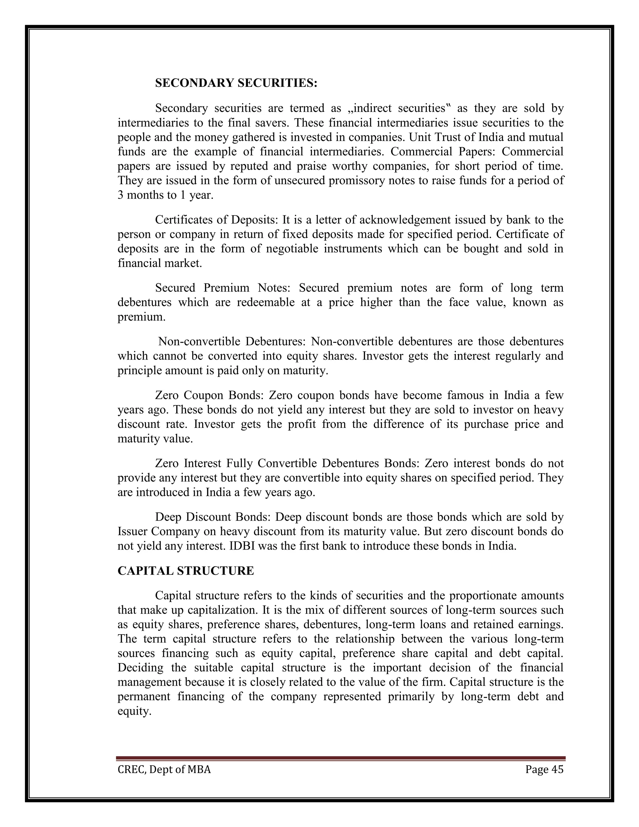 CREC, Dept of MBA Page 45
SECONDARY SECURITIES:
Secondary securities are termed as „indirect securities‟ as they are sold by
intermediaries to the final savers. These financial intermediaries issue securities to the
people and the money gathered is invested in companies. Unit Trust of India and mutual
funds are the example of financial intermediaries. Commercial Papers: Commercial
papers are issued by reputed and praise worthy companies, for short period of time.
They are issued in the form of unsecured promissory notes to raise funds for a period of
3 months to 1 year.
Certificates of Deposits: It is a letter of acknowledgement issued by bank to the
person or company in return of fixed deposits made for specified period. Certificate of
deposits are in the form of negotiable instruments which can be bought and sold in
financial market.
Secured Premium Notes: Secured premium notes are form of long term
debentures which are redeemable at a price higher than the face value, known as
premium.
Non-convertible Debentures: Non-convertible debentures are those debentures
which cannot be converted into equity shares. Investor gets the interest regularly and
principle amount is paid only on maturity.
Zero Coupon Bonds: Zero coupon bonds have become famous in India a few
years ago. These bonds do not yield any interest but they are sold to investor on heavy
discount rate. Investor gets the profit from the difference of its purchase price and
maturity value.
Zero Interest Fully Convertible Debentures Bonds: Zero interest bonds do not
provide any interest but they are convertible into equity shares on specified period. They
are introduced in India a few years ago.
Deep Discount Bonds: Deep discount bonds are those bonds which are sold by
Issuer Company on heavy discount from its maturity value. But zero discount bonds do
not yield any interest. IDBI was the first bank to introduce these bonds in India.
CAPITAL STRUCTURE
Capital structure refers to the kinds of securities and the proportionate amounts
that make up capitalization. It is the mix of different sources of long-term sources such
as equity shares, preference shares, debentures, long-term loans and retained earnings.
The term capital structure refers to the relationship between the various long-term
sources financing such as equity capital, preference share capital and debt capital.
Deciding the suitable capital structure is the important decision of the financial
management because it is closely related to the value of the firm. Capital structure is the
permanent financing of the company represented primarily by long-term debt and
equity.
 