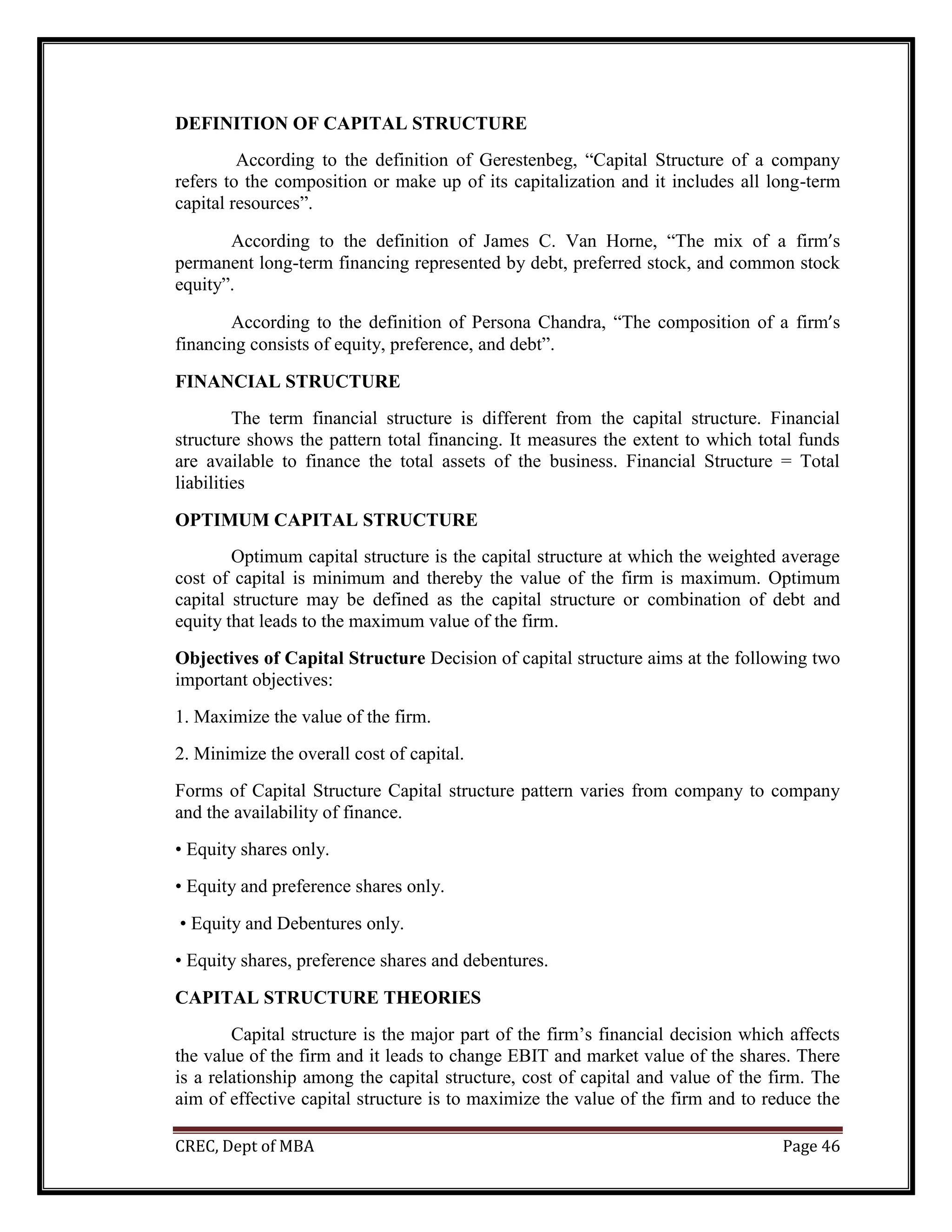 CREC, Dept of MBA Page 46
DEFINITION OF CAPITAL STRUCTURE
According to the definition of Gerestenbeg, “Capital Structure of a company
refers to the composition or make up of its capitalization and it includes all long-term
capital resources”.
According to the definition of James C. Van Horne, “The mix of a firm’s
permanent long-term financing represented by debt, preferred stock, and common stock
equity”.
According to the definition of Persona Chandra, “The composition of a firm’s
financing consists of equity, preference, and debt”.
FINANCIAL STRUCTURE
The term financial structure is different from the capital structure. Financial
structure shows the pattern total financing. It measures the extent to which total funds
are available to finance the total assets of the business. Financial Structure = Total
liabilities
OPTIMUM CAPITAL STRUCTURE
Optimum capital structure is the capital structure at which the weighted average
cost of capital is minimum and thereby the value of the firm is maximum. Optimum
capital structure may be defined as the capital structure or combination of debt and
equity that leads to the maximum value of the firm.
Objectives of Capital Structure Decision of capital structure aims at the following two
important objectives:
1. Maximize the value of the firm.
2. Minimize the overall cost of capital.
Forms of Capital Structure Capital structure pattern varies from company to company
and the availability of finance.
• Equity shares only.
• Equity and preference shares only.
• Equity and Debentures only.
• Equity shares, preference shares and debentures.
CAPITAL STRUCTURE THEORIES
Capital structure is the major part of the firm’s financial decision which affects
the value of the firm and it leads to change EBIT and market value of the shares. There
is a relationship among the capital structure, cost of capital and value of the firm. The
aim of effective capital structure is to maximize the value of the firm and to reduce the
 