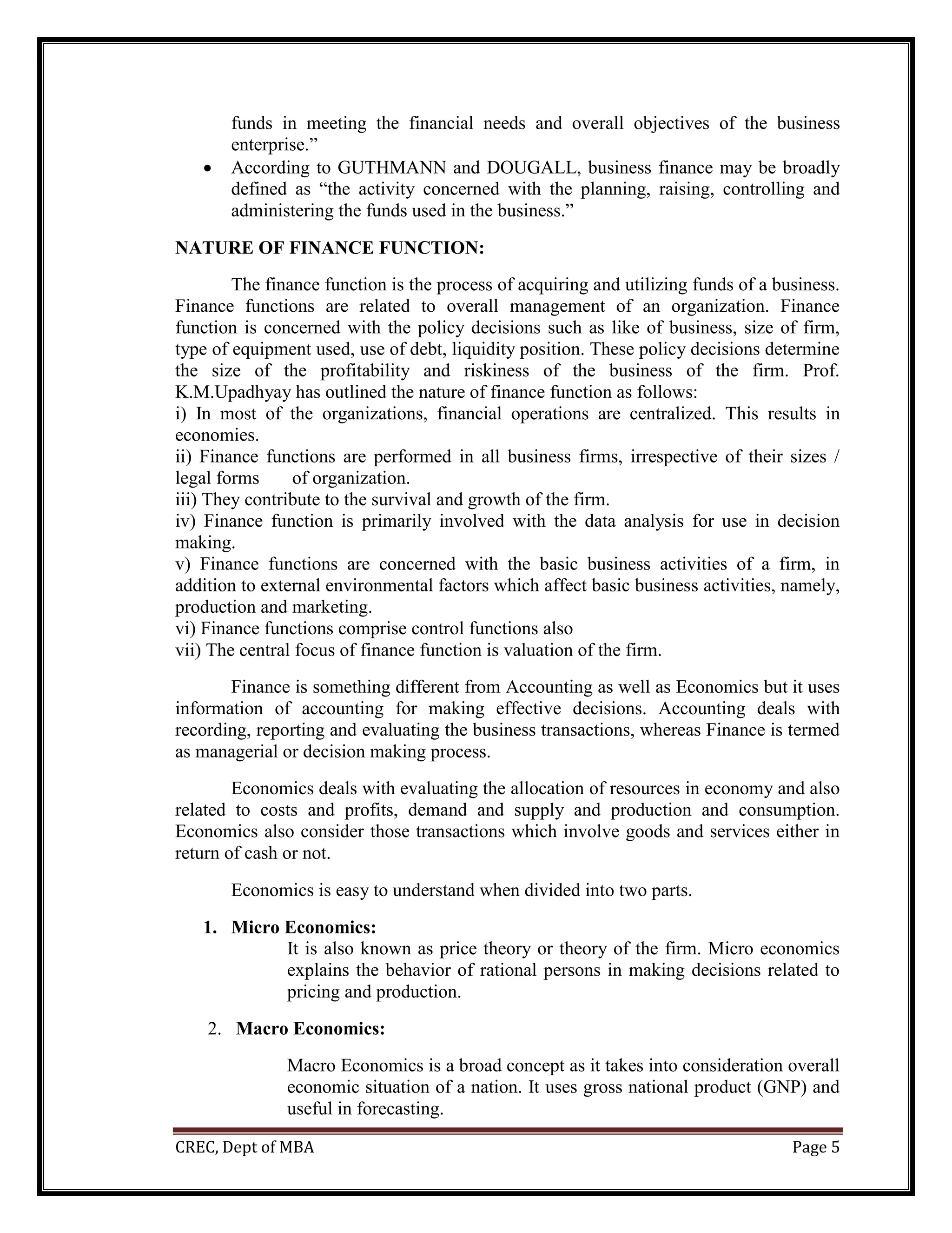 CREC, Dept of MBA Page 5
funds in meeting the financial needs and overall objectives of the business
enterprise.”
 According to GUTHMANN and DOUGALL, business finance may be broadly
defined as “the activity concerned with the planning, raising, controlling and
administering the funds used in the business.”
NATURE OF FINANCE FUNCTION:
The finance function is the process of acquiring and utilizing funds of a business.
Finance functions are related to overall management of an organization. Finance
function is concerned with the policy decisions such as like of business, size of firm,
type of equipment used, use of debt, liquidity position. These policy decisions determine
the size of the profitability and riskiness of the business of the firm. Prof.
K.M.Upadhyay has outlined the nature of finance function as follows:
i) In most of the organizations, financial operations are centralized. This results in
economies.
ii) Finance functions are performed in all business firms, irrespective of their sizes /
legal forms of organization.
iii) They contribute to the survival and growth of the firm.
iv) Finance function is primarily involved with the data analysis for use in decision
making.
v) Finance functions are concerned with the basic business activities of a firm, in
addition to external environmental factors which affect basic business activities, namely,
production and marketing.
vi) Finance functions comprise control functions also
vii) The central focus of finance function is valuation of the firm.
Finance is something different from Accounting as well as Economics but it uses
information of accounting for making effective decisions. Accounting deals with
recording, reporting and evaluating the business transactions, whereas Finance is termed
as managerial or decision making process.
Economics deals with evaluating the allocation of resources in economy and also
related to costs and profits, demand and supply and production and consumption.
Economics also consider those transactions which involve goods and services either in
return of cash or not.
Economics is easy to understand when divided into two parts.
1. Micro Economics:
It is also known as price theory or theory of the firm. Micro economics
explains the behavior of rational persons in making decisions related to
pricing and production.
2. Macro Economics:
Macro Economics is a broad concept as it takes into consideration overall
economic situation of a nation. It uses gross national product (GNP) and
useful in forecasting.
 