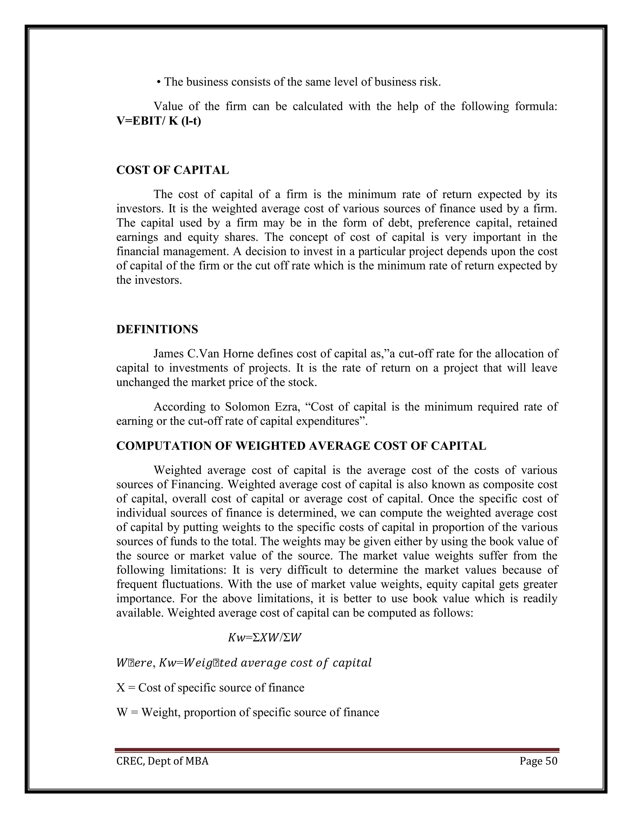 CREC, Dept of MBA Page 50
• The business consists of the same level of business risk.
Value of the firm can be calculated with the help of the following formula:
V=EBIT/ K (l-t)
COST OF CAPITAL
The cost of capital of a firm is the minimum rate of return expected by its
investors. It is the weighted average cost of various sources of finance used by a firm.
The capital used by a firm may be in the form of debt, preference capital, retained
earnings and equity shares. The concept of cost of capital is very important in the
financial management. A decision to invest in a particular project depends upon the cost
of capital of the firm or the cut off rate which is the minimum rate of return expected by
the investors.
DEFINITIONS
James C.Van Horne defines cost of capital as,”a cut-off rate for the allocation of
capital to investments of projects. It is the rate of return on a project that will leave
unchanged the market price of the stock.
According to Solomon Ezra, “Cost of capital is the minimum required rate of
earning or the cut-off rate of capital expenditures”.
COMPUTATION OF WEIGHTED AVERAGE COST OF CAPITAL
Weighted average cost of capital is the average cost of the costs of various
sources of Financing. Weighted average cost of capital is also known as composite cost
of capital, overall cost of capital or average cost of capital. Once the specific cost of
individual sources of finance is determined, we can compute the weighted average cost
of capital by putting weights to the specific costs of capital in proportion of the various
sources of funds to the total. The weights may be given either by using the book value of
the source or market value of the source. The market value weights suffer from the
following limitations: It is very difficult to determine the market values because of
frequent fluctuations. With the use of market value weights, equity capital gets greater
importance. For the above limitations, it is better to use book value which is readily
available. Weighted average cost of capital can be computed as follows:
𝐾𝑤=Σ𝑋𝑊/Σ𝑊
𝑊�𝑒𝑟𝑒, 𝐾𝑤=𝑊𝑒𝑖𝑔�𝑡𝑒𝑑 𝑎𝑣𝑒𝑟𝑎𝑔𝑒 𝑐𝑜𝑠𝑡 𝑜𝑓 𝑐𝑎𝑝𝑖𝑡𝑎𝑙
X = Cost of specific source of finance
W = Weight, proportion of specific source of finance
 